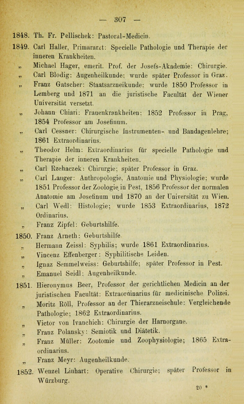 — 807 — 1848. Th. Fr. Pellischek: Pastoral-Medicin. 1849. Carl Haller, Primararzt: Specielle Pathologie und Therapie der inneren Krankheiten. ,, Michael Hager, emerit. Prof. der Josefs-Akademie: Chirurgie. „ Carl Blodig: Augenheilkunde; wurde später Professor in Graz. „ Franz Gatseher: Staatsarzneikunde: wurde 1850 Professor in Lemberg und 1871 an die juristische Facultät der Wiener Universität versetzt. „ Johann Chiari: Frauenkrankheiten: 1852 Professor in Prag, 1854 Professor am Josefinum. „ Carl Cessner: Chirurgische Instrumenten- und Bandagenlehre; 1861 Extraordinarius. ,, Theodor Helm: Extraordinarius für specielle Pathologie und Therapie der inneren Krankheiten. „ Carl Rzehaczek: Chirurgie; später Professor in Graz. „ Carl Langer: Anthropologie, Anatomie und Physiologie; wurde 1851 Professor der Zoologie in Pest, 1856 Professor der normalen Anatomie am Josefinum und 1870 an der Universität zu Wien. „ Carl Wedl: Histologie; wurde 1853 Extraordinarius, 1872 Ordinarius. „ Franz Zipfel: Geburtshilfe. 1850. Franz Arneth: Geburtshilfe „ Hermann Zeissl: Syphilis; wurde 1861 Extraordinarius. „ Vincenz Effenberger : Syphilitische Leiden. „ Ignaz Semmelweiss: Geburtshilfe; später Professor in Pest. „ Emanuel Seidl: Augenheilkunde. 1851. Hieronymus Beer, Professor der gerichtlichen Medicin an der juristischen Facultät: Extraorainarius für medicinische Polizei. Moritz Roll, Professor ander Thierarzneischule: Vergleichende Pathologie; 1862 Extraordinarius. „ Victor von Ivanchich: Chirurgie der Harnorgane. Franz Polansky: Semiotik und Diätetik. Franz Müller: Zootomie und Zoophysiologie; 1865 Extra- ordinarius. „ Franz Meyr: Augenheilkunde. 1852. Wenzel Linhart: Operative Chirurgie; später Professor in Würzburg. 20 *
