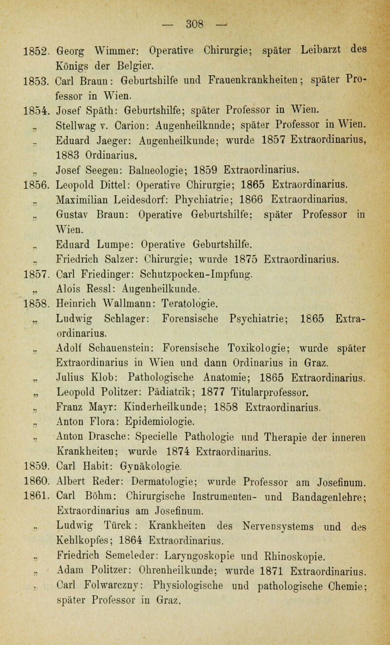 1852. Georg Wimmer: Operative Chirurgie; später Leibarzt des Königs der Belgier. 1853. Carl Braun: Geburtshilfe und Frauenkrankheiten; später Pro- fessor in Wien. 1854. Josef Späth: Geburtshilfe; später Professor in Wien. „ Stellwag v. Carion: Augenheilkunde; später Professor in Wien. „ Eduard Jaeger: Augenheilkunde; wurde 1857 Extraordinarius, 1883 Ordinarius. ,, Josef Seegeu: Balneologie; 1859 Extraordinarius. 1856. Leopold Dittel: Operative Chirurgie; 1865 Extraordinarius. Maximilian Leidesdorf: Phychiatrie; 1866 Extraordinarius. „ Gustav Braun: Operative Geburtshilfe; später Professor in Wien. „ Eduard Lumpe: Operative Geburtshilfe. ,, Friedrich Salzer: Chirurgie; wurde 1875 Extraordinarius. 1857. Carl Friedinger: Schutzpocken-Impfung. „ Alois Ressl: Augenheilkunde. 1858. Heinrich Wallmann: Teratologie. „ Ludwig Schlager: Forensische Psychiatrie; 1865 Extra- ordinarius. .. Adolf Schauenstein: Forensische Toxikologie; wurde später Extraordinarius in Wien und dann Ordinarius in Graz. ,, Julius Klob: Pathologische Anatomie; 1865 Extraordinarius. „ Leopold Politzer: Pädiatrik; 1877 Titularprofessor. „ Franz Mayr: Kinderheilkunde; 1858 Extraordinarius. „ Anton Flora: Epidemiologie. „ Anton Dräsche: Specielle Pathologie und Therapie der inneren Krankheiten; wurde 1874 Extraordinarius. 1859. Carl Habit: Gynäkologie. 1860. Albert Reder: Dermatologie; wurde Professor am Josefinum. 1861. Carl Böhm: Chirurgische Instruineuten- und Bandagenlehre; Extraordinarius am Josefinum. „ Ludwig Türck: Krankheiten des Nervensystems und des Kehlkopfes; 1864 Extraordinarius. „ Friedrich Semeleder: Laryngoskopie und Rhinoskopie. „ Adam Politzer: Ohrenheilkunde; wurde 1871 Extraordinarius. Carl Folwarczny: Physiologische und pathologische Chemie; später Professor in Graz.