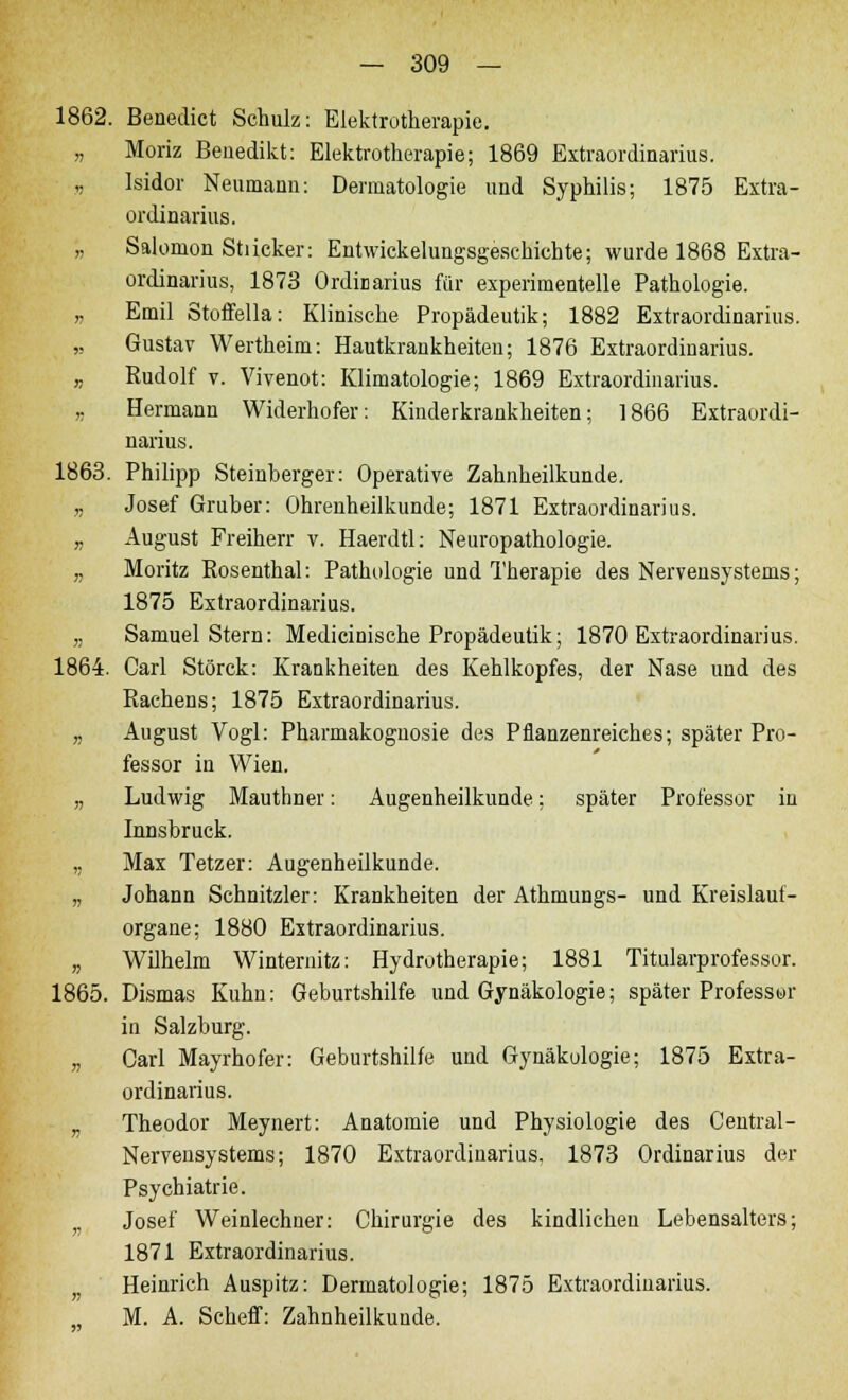 1862. Benedict Schulz: Elektrotherapie. „ Moriz Benedikt: Elektrotherapie; 1869 Extraordinarius. „ Isidor Neumann: Dermatologie und Syphilis; 1875 Extra- ordinarius. „ Salomon Stiicker: Entwickelungsgeschichte; wurde 1868 Extra- ordinarius, 1873 Ordinarius für experimentelle Pathologie. „ Emil Stoffella: Klinische Propädeutik; 1882 Extraordinarius. „ Gustav Wertheim: Hautkrankheiten; 1876 Extraordinarius. ,. Rudolf v. Vivenot: Klimatologie; 1869 Extraordinarius. ,, Hermann Widerhofer: Kinderkrankheiten; 1866 Extraordi- narius. 1863. Philipp Steinberger: Operative Zahnheilkunde. „ Josef Gruber: Ohrenheilkunde; 1871 Extraordinarius. ,. August Freiherr v. Haerdtl: Neuropathologie. „ Moritz Rosenthal: Pathologie und Therapie des Nervensystems; 1875 Extraordinarius. „ Samuel Stern: Medicinische Propädeutik; 1870 Extraordinarius. 1864. Carl Störck: Krankheiten des Kehlkopfes, der Nase und des Rachens; 1875 Extraordinarius. „ August Vogl: Pharmakognosie des Pflanzenreiches; später Pro- fessor in Wien. „ Ludwig Mauthner: Augenheilkunde; später Professor in Innsbruck. „ Max Tetzer: Augenheilkunde. „ Johann Schnitzler: Krankheiten der Athmungs- und Kreislauf- organe; 1880 Extraordinarius. „ Wilhelm Winternitz: Hydrotherapie; 1881 Titularprofessor. 1865. Dismas Kuhn: Geburtshilfe und Gynäkologie; später Professur in Salzburg. „ Carl Mayrhofer: Geburtshilfe und Gynäkologie; 1875 Extra- ordinarius. „ Theodor Meynert: Anatomie und Physiologie des Central - Nervensystems; 1870 Extraordinarius, 1873 Ordinarius der Psychiatrie. Josef Weinlechner: Chirurgie des kindlichen Lebensalters; 1871 Extraordinarius. Heinrich Auspitz: Dermatologie; 1875 Extraordinarius. M. A. Scheff: Zahnheilkunde.