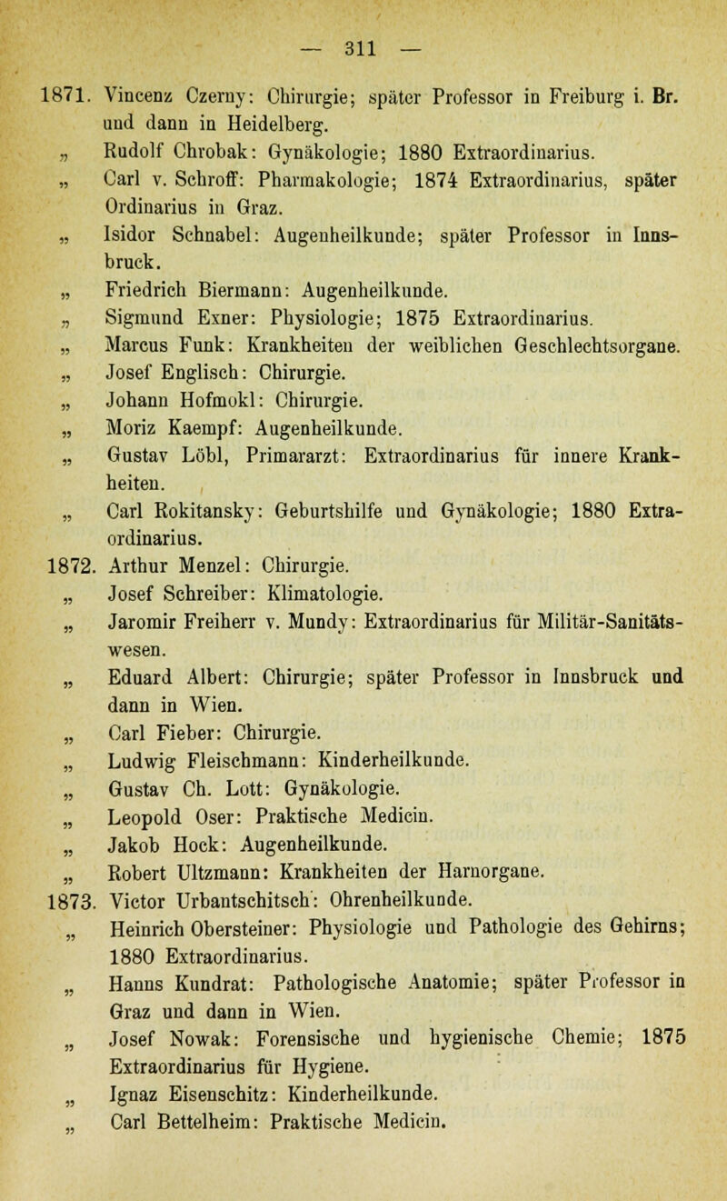 1871. Vincenz Czerny: Chirurgie; später Professor in Freiburg i. Br. und dann in Heidelberg. „ Rudolf Chrobak: Gynäkologie; 1880 Extraordinarius. „ Carl v. Schroff: Pharmakologie; 1874 Extraordinarius, später Ordinarius in Graz. „ Isidor Schnabel: Augenheilkunde; später Professor in Inns- bruck. „ Friedrich Biermann: Augenheilkunde. „ Sigmund Exner: Physiologie; 1875 Extraordinarius. „ Marcus Funk: Krankheiten der weiblichen Geschlechtsorgane. „ Josef Englisch: Chirurgie. „ Johann Hofmokl: Chirurgie. „ Moriz Kaempf: Augenheilkunde. „ Gustav Löbl, Primararzt: Extraordinarius für innere Krank- heiten. „ Carl Rokitansky: Geburtshilfe und Gynäkologie; 1880 Extra- ordinarius. 1872. Arthur Menzel: Chirurgie. „ Josef Schreiber: Klimatologie. „ Jaromir Freiherr v. Mundy: Extraordinarius für Militär-Sanitäts- wesen. „ Eduard Albert: Chirurgie; später Professor in Innsbruck und dann in Wien. „ Carl Fieber: Chirurgie. „ Ludwig Fleischmann: Kinderheilkunde. „ Gustav Ch. Lott: Gynäkologie. „ Leopold Oser: Praktische Medicin. „ Jakob Hock: Augenheilkunde. „ Robert Ultzmann: Krankheiten der Harnorgane. 1873. Victor Urbantschitsch: Ohrenheilkunde. „ Heinrich Obersteiner: Physiologie und Pathologie des Gehirns; 1880 Extraordinarius. „ Hanns Kundrat: Pathologische Anatomie; später Professor in Graz und dann in Wien. „ Josef Nowak: Forensische und hygienische Chemie; 1875 Extraordinarius für Hygiene. „ Ignaz Eisenschitz: Kinderheilkunde. Carl Bettelheim: Praktische Medicin.