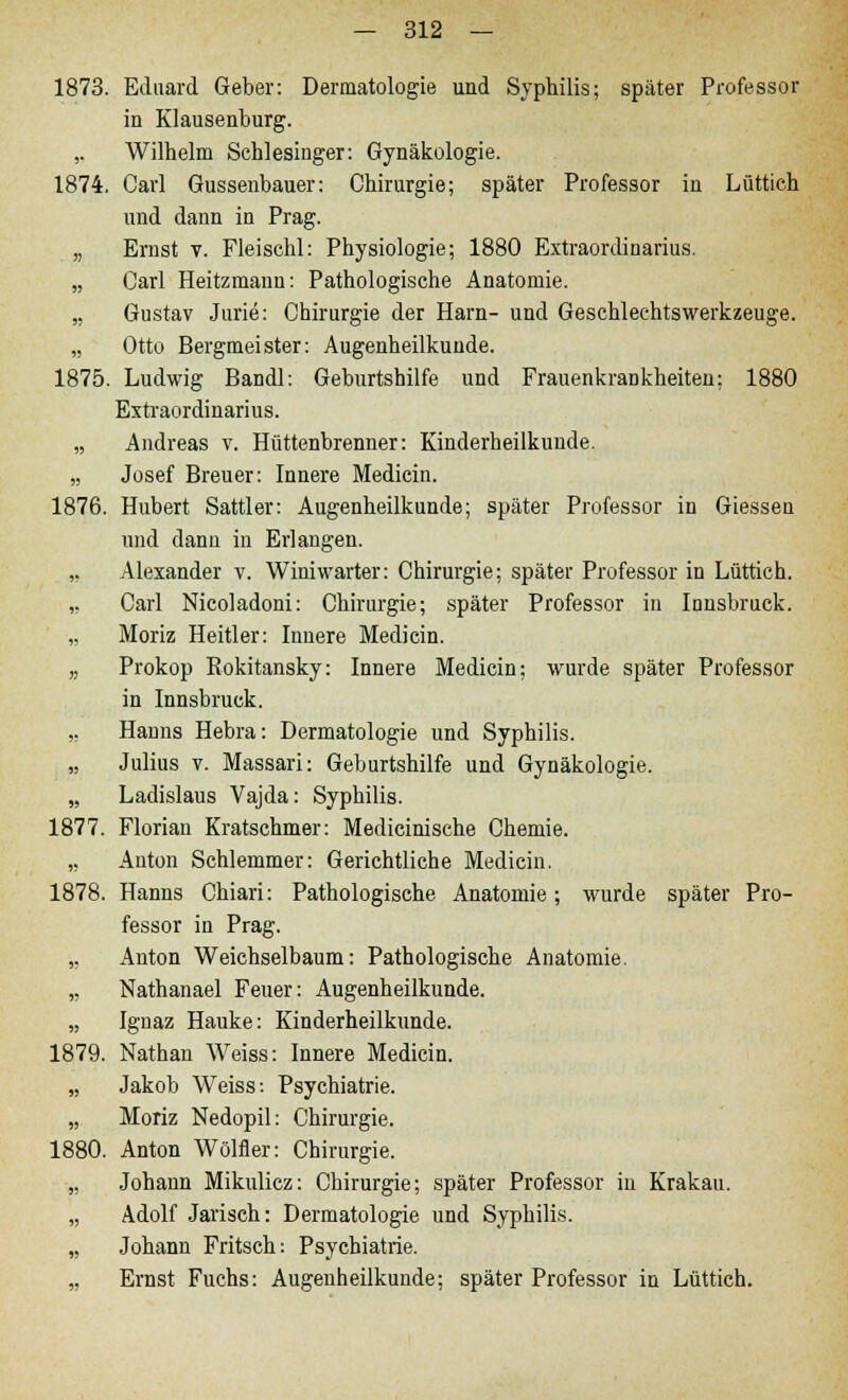 1873. Eduard Geber: Dermatologie und Syphilis; später Professor in Klausenburg. ,. Wilhelm Schlesinger: Gynäkologie. 1874. Carl Gussenbauer: Chirurgie; später Professor in Lüttich und dann in Prag. „ Ernst v. Fleischl: Physiologie; 1880 Extraordinarius. „ Carl Heitzmann: Pathologische Anatomie. „ Gustav Jurie: Chirurgie der Harn- und Geschlechtswerkzeuge. „ Otto Bergmeister: Augenheilkunde. 1875. Ludwig Bandl: Geburtshilfe und Frauenkrankheiten: 1880 Extraordinarius. „ Andreas v. Hüttenbrenner: Kinderheilkunde. „ Josef Breuer: Innere Medicin. 1876. Hubert Sattler: Augenheilkunde; später Professor in Giessen und dann in Erlangen. ,, Alexander v. Winiwarter: Chirurgie; später Professor in Lüttich. ,. Carl Nicoladoni: Chirurgie; später Professor in Innsbruck. „ Moriz Heitier: Innere Medicin. „ Prokop Rokitansky: Innere Medicin; wurde später Professor in Innsbruck. ,. Hanns Hebra: Dermatologie und Syphilis. „ Julius v. Massari: Geburtshilfe und Gynäkologie. „ Ladislaus Vajda: Syphilis. 1877. Florian Kratschmer: Medicinische Chemie. ,. Anton Schlemmer: Gerichtliche Medicin. 1878. Hanns Chiari: Pathologische Anatomie; wurde später Pro- fessor in Prag. „ Anton Weichselbaum: Pathologische Anatomie. „ Nathanael Feuer: Augenheilkunde. „ Ignaz Hauke: Kinderheilkunde. 1879. Nathan Weiss: Innere Medicin. „ Jakob Weiss: Psychiatrie. „ Moriz Nedopil: Chirurgie. 1880. Anton Wölfler: Chirurgie. „ Johann Mikulicz: Chirurgie; später Professor in Krakau. „ Adolf Jarisch: Dermatologie und Syphilis. „ Johann Fritsch: Psychiatrie. „ Ernst Fuchs: Augenheilkunde; später Professor in Lüttich.