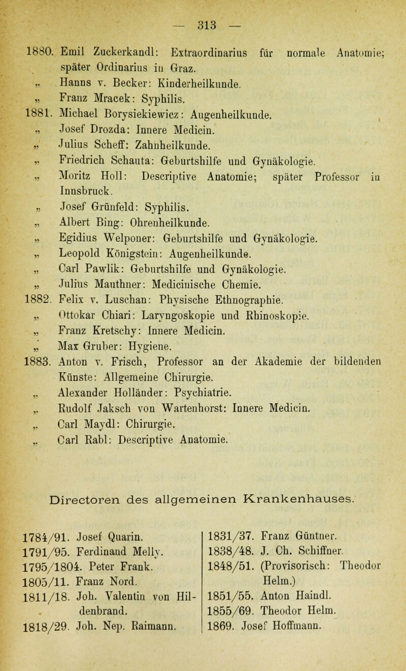 1880. Emil Zuckerkandl: Extraordinarius für normale Anatomie; später Ordinarius in Graz. Hanns v. Becker: Kinderheilkunde. „ Franz Mracek: Syphilis. 1881. Michael Borysiekiewicz: Augenheilkunde. „ Josef Drozda: Innere Medicin. „ Julius Scheff: Zahnheilkunde. Friedrich Schauta: Geburtshilfe und Gynäkologie. „ Moritz Holl: Descriptive Anatomie; später Professor iu Innsbruck. „ Josef Grünfeld: Syphilis. „ Albert Bing: Ohrenheilkunde. „ Egidius Welponer: Geburtshilfe und Gynäkologie. „ Leopold Königstein: Augenheilkunde. „ Carl Pawlik: Geburtshilfe und Gynäkologie. „ Julius Mauthner: Medicinische Chemie. 1882. Felix v. Luschan: Physische Ethnographie. ,, Ottokar Chiari: Laryngoskopie und Rhinoskopie. „ Frauz Kretschy: Innere Medicin. „ Max Gruber: Hygiene. 1883. Anton v. Frisch, Professor an der Akademie der bildenden Künste: Allgemeine Chirurgie. „ Alexander Holländer: Psychiatrie. ,. Rudolf Jaksch von Wartenhorst: Innere Medicin. ,. Carl Maydl: Chirurgie. ,. Carl Rabl: Descriptive Anatomie. Direetoren des allgemeinen Krankenhauses. 1784/91- Josef Quarin. 1791/95. Ferdinand Melly. 1795/1804. Peter Frank. 1805/11. Franz Nord. .1811/18. Joh. Valentin von Hil- denbrand. 1818/29. Joh. Nep. Raimann. 1831/37. Franz Güntner. 1838/48. J. Ch. Schiffner. 1848/51. (Provisorisch: Theodor Helm.) 1851/55. Anton Haindl. 1855/69. Theodor Helm. 1869. Josef Hoffmann.