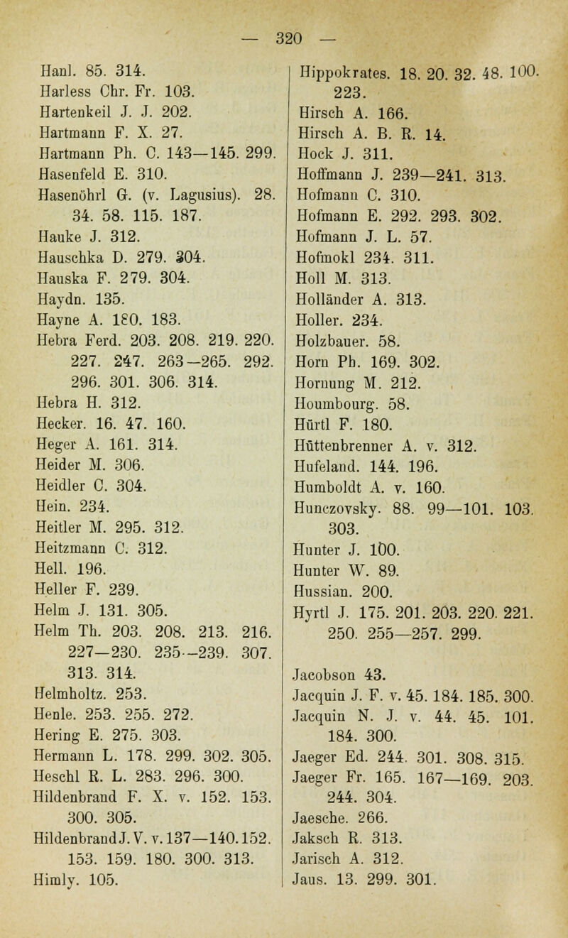 Hanl. 85. 314. Harless Chr. Fr. 103. Hartenkeil J. J. 202. Hartmann F. X. 27. Hartmann Ph. C. 143—145. 299. Hasenfeld E. 310. Hasenöhrl G. (v. Lagusius). 28. 34. 58. 115. 187. Hauke J. 312. Hauschka D. 279. 304. Hauska F. 279. 304. Haydn. 135. Hayne A. 180. 183. Hebra Ferd. 203. 208. 219. 220. 227. 247. 263-265. 292. 296. 301. 306. 314. Hebra H. 312. Hecker. 16. 47. 160. Heger A. 161. 314. Heider M. 306. Heidler C. 304. Hein. 234. Heitier M. 295. 312. Heitzmann C. 312. Hell. 196. Heller F. 239. Helm J. 131. 305. Helm TL 203. 208. 213. 216. 227—230. 235—239. 307. 313. 314. Uelmholtz. 253. Henle. 253. 255. 272. Hering E. 275. 303. Hermann L. 178. 299. 302. 305. Heschl R. L. 283. 296. 300. Hildenbrand F. X. v. 152. 153. 300. 305. Hildenbrand J. V. v. 137—140.152. 153. 159. 180. 300. 313. Himly. 105. Hippokrates. 18. 20. 32. 48. 100. 223. Hirsch A. 166. Hirsch A. B. R. 14. Hock J. 311. Hoffmann J. 239—241. 313. Hofmann C. 310. Hofmann E. 292. 293. 302. Hofmann J. L. 57. Hofmokl 234. 311. Holl M. 313. Holländer A. 313. Holler. 234. Holzbauer. 58. Hörn Ph. 169. 302. Hornung M. 212. Houmbourg. 58. Hürtl F. 180. Hüttenbrenner A. v. 312. Hufeland. 144. 196. Humboldt A. v. 160. Hunczovsky. 88. 99—101. 103. 303. Hunter J. 100. Hunter W. 89. Hussian. 200. Hyrtl J. 175. 201. 203. 220. 221. 250. 255—257. 299. Jacobson 43. Jacquin J. F. v. 45.184. 185. 300. Jacquin N. J. v. 44. 45. 101. 184. 300. Jaeger Ed. 244. 301. 308. 315. Jaeger Fr. 165. 167—169. 203. 244. 304. Jaesche. 266. Jaksch R. 313. Jarisch A. 312. Jaus. 13. 299. 301.