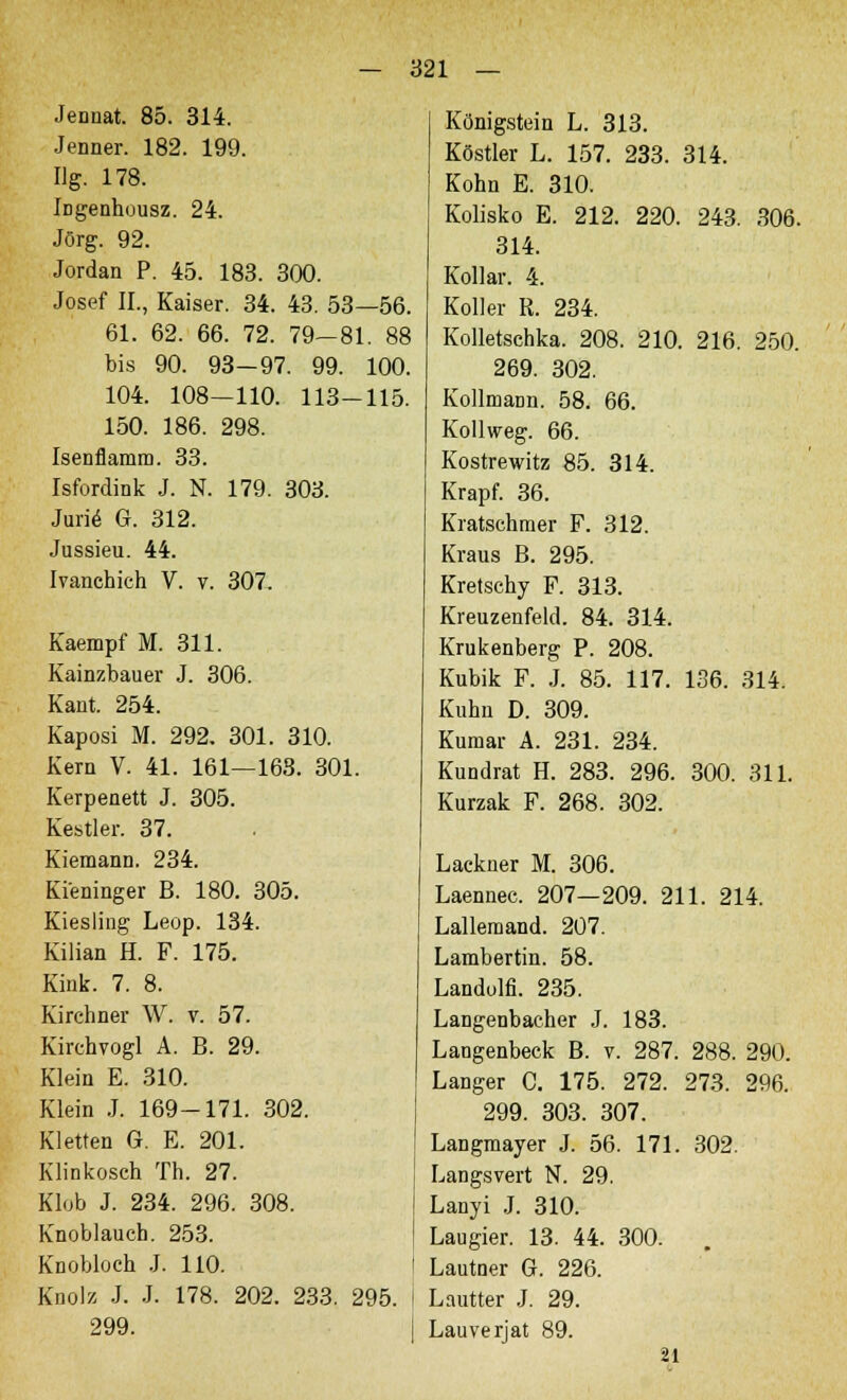 Jennat. 85. 314. Jenner. 182. 199. Hg. 178. Ingenhousz. 24. Jörg. 92. Jordan P. 45. 183. 300. Josef IL, Kaiser. 34. 43. 53—56. 61. 62. 66. 72. 79-81. 88 bis 90. 93—97. 99. 100. 104. 108—110. 113-115. 150. 186. 298. Isenflamm. 33. Isfordink J. N. 179. 303. Jurie G. 312. Jussieu. 44. Ivanchich V. v. 307. Kaempf M. 311. Kainzbauer J. 306. Kant. 254. Kaposi M. 292. 301. 310. Kern V. 41. 161—168. 301. Kerpenett J. 305. Kestler. 37. Kiemann. 234. Ki'eninger B. 180. 305. Kiesling Leop. 134. Kilian H. F. 175. Kink. 7. 8. Kirchner W. v. 57. Kirchvogl A. B. 29. Klein E. 310. Klein J. 169-171. 302. Kletten G. E. 201. Klinkosch Th. 27. Klob J. 234. 296. 308. Knoblauch. 253. Knobloch J. 110. Knolz J. J. 178. 202. 233. 295. 299. Königstein L. 313. Köstler L. 157. 233. 314. Kohn E. 310. Kolisko E. 212. 220. 243. 306. 314. Kollar. 4. Koller R. 234. Kolletschka. 208. 210. 216. 250. 269. 302. KollmaDn. 58. 66. Kollweg. 66. Kostrewitz 85. 314. Krapf. 36. Kratschmer F. 312. Kraus B. 295. Kretschy F. 313. Kreuzenfeld. 84. 314. Krukenberg P. 208. Kubik F. J. 85. 117. 136. 314. Kuhn D. 309. Kumar A. 231. 234. Kundrat H. 283. 296. 300. 311. Kurzak F. 268. 302. Lackner M. 306. Laennec. 207—209. 211. 214. Lalleraand. 207. Lambertin. 58. Landolfi. 235. Langenbaeher J. 183. Langenbeck B. v. 287. 288. 290. Langer C. 175. 272. 273. 296. 299. 303. 307. Langmayer J. 56. 171. 302. Längsvert N. 29. Lanyi J. 310. Laugier. 13. 44. 300. Lautner G. 226. Lautter J. 29. Lauverjat 89. 21