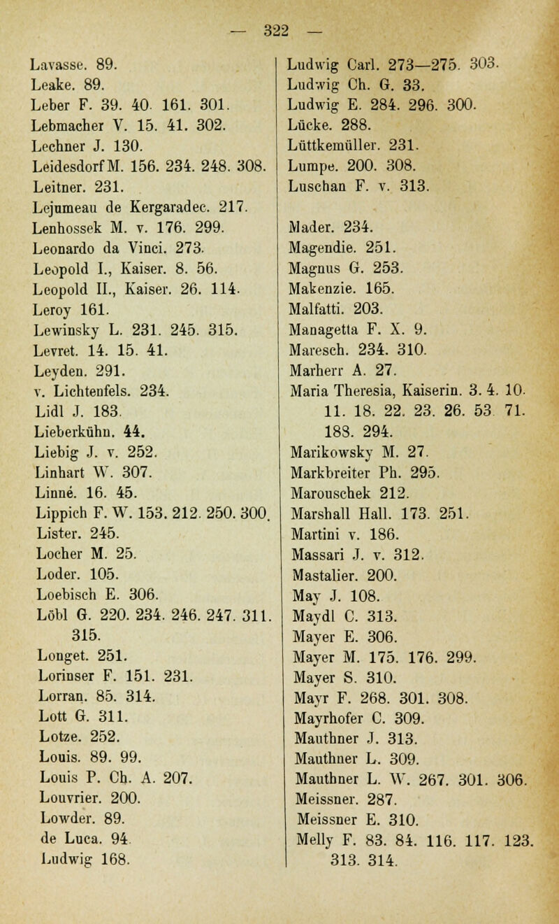 Lavasse. 89. Leake. 89. Leber F. 39. 40- 161. 301. Lebmacher V. 15. 41. 302. Lechner J. 130. Leidesdorf M. 156. 234. 248. 308. Leitner. 231. Lejumeau de Kergaradec. 217. Lenhossek M. v. 176. 299. Leonardo da Vinci. 273. Leopold I., Kaiser. 8. 56. Leopold II., Kaiser. 26. 114. Leroy 161. Lewinsky L. 231. 245. 315. Levret. 14. 15. 41. Leyden. 291. v. Lichtenfels. 234. Lidl J. 183. Lieberkühn. 44. Liebig J. v. 252. Linhart W. 307. Linne. 16. 45. Lippich F. W. 153. 212. 250. 300. Lister. 245. Locher M. 25. Loder. 105. Loebisch E. 306. Löbl G. 220. 234. 246. 247. 311. 315. Longet. 251. Lorinser F. 151. 231. Lorran. 85. 314. Lott G. 311. Lotze. 252. Louis. 89. 99. Louis P. Ch. A. 207. Louvrier. 200. Lowder. 89. de Luca. 94 Ludwig 168. Ludwig Carl. 273—275. 303. Ludwig Ch. G. 33. Ludwig E. 284. 296. 300. Lücke. 288. Lüttkemüller. 231. Lumpe. 200. 308. Luschan F. v. 313. Mader. 234. Magendie. 251. Magnus G. 253. Makenzie. 165. Malfatti. 203. Managetta F. X. 9. Maresch. 234. 310. Marherr A. 27. Maria Theresia, Kaiserin. 3. 4. 10- 11. 18. 22. 23. 26. 53 71. 188. 294. Marikowsky M. 27. Markbreiter Ph. 295. Marouschek 212. Marshall Hall. 173. 251. Martini v. 186. Massari J. v. 312. Mastalier. 200. May J. 108. Maydl C. 313. Mayer E. 306. Mayer M. 175. 176. 299. Mayer S. 310. Mayr F. 268. 301. 308. Mayrhofer C. 309. Mauthner J. 313. Mauthner L. 309. Mauthner L. W. 267. 301. 306. Meissner. 287. Meissner E. 310. Melly F. 83. 84. 116. 117. 123. 313. 314.