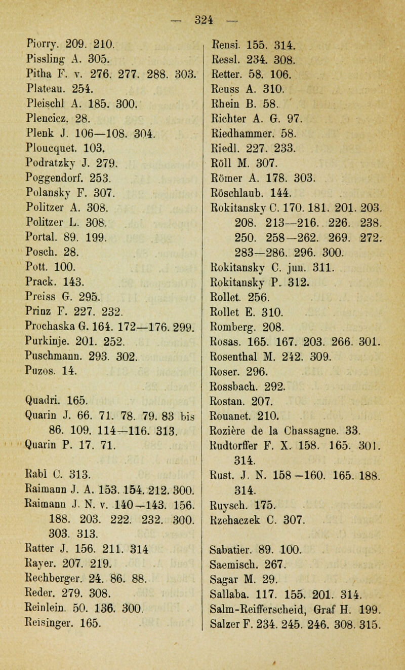 Piorry. 209. 210. Pissling A. 305. Pitha F. v. 276. 277. 288. 303. Plateau. 254. Pleischl A. 185. 300. Plencicz. 28. Plenk J. 106—108. 304. Ploucquet. 103. Podratzky J. 279. Poggendorf. 253. Polansky F. 307. Politzer A. 308. Politzer L. 308. Portal. 89. 199. Posch. 28. Pott. 100. Prack. 143. Preiss G. 295. Prinz F. 227. 232. Prochaska G. 164. 172—176. 299. Purkinje. 201. 252. Puschmann. 293. 302. Puzos. 14. Quadri. 165. Quarin J. 66. 71. 78. 79. 83 bis 86. 109. 114-116. 313. Quarin P. 17. 71. Kabl 0. 313. Raiinann J. A. 153.154. 212. 300. Raimann J. N. v. 140—143. 156. 188. 203. 222. 232. 300. 303. 313. Ratter J. 156. 211. 314 Rayer. 207. 219. Rechberger. 24. 86. 88. Reder. 279. 308. Reinlein. 50. 136. 300. Reisinger. 165. Rensi. 155. 314. Ressl. 234. 308. Retter. 58. 106. Reuss A. 310. Rhein B. 58. Richter A. G. 97. Riedhammer. 58. Riedl. 227. 233. Roll M. 307. Römer A. 178. 303. Röschlaub. 144. Rokitansky C. 170.181. 201. 203. 208. 213—216. 226. 238. 250. 258-262. 269. 272. 283-286. 296. 300. Rokitansky C. jun. 311. Rokitansky P. 312. Rollet. 256. Rollet E. 310. Romberg. 208. Rosas. 165. 167. 203. 266. 301. Rosenthal M. 242. 309. Roser. 296. Rossbach. 292. Rostan. 207. Rouanet. 210. Roziere de la Cbassagne. 33. Rudtorffer F. X. 158. 165. 301. 314. Rust. J. N. 158-160. 165. 188. 314. Ruysch. 175. Rzehaczek C. 307. Sabatier. 89. 100. Saemisch. 267. Sagar M. 29. Sallaba. 117. 155. 201. 314. Salm-Reifferscheid, Graf H. 199. Salzer F. 234. 245. 246. 308. 315.