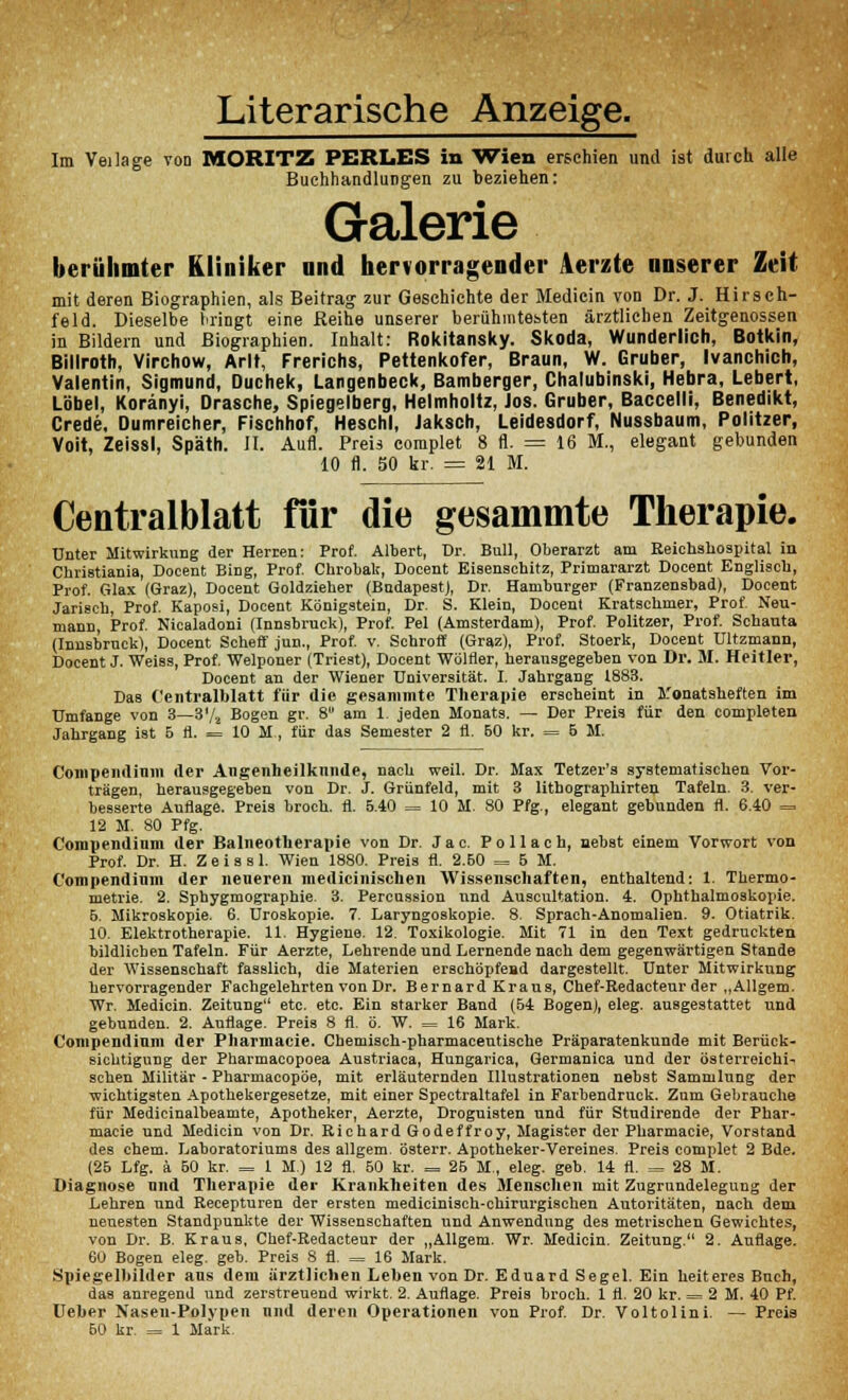 Literarische Anzeige. Im Veilage von MORITZ PERLES in Wien erschien und ist durch alle Buchhandlungen zu beziehen: Galerie berühmter Kliniker and hervorragender Aerzte unserer Zeit mit deren Biographien, als Beitrag zur Geschichte der Medicin von Dr. J. Hirsch- feld. Dieselbe l'ringt eine Reihe unserer berühmtesten ärztlichen Zeitgenossen in Bildern und Biographien. Inhalt: Rokitansky. Skoda, Wunderlich, Botkin, Billroth, Virchow, Arlt, Frerichs, Pettenkofer, Braun, W. Gruber, Ivanchich, Valentin, Sigmund, Duchek, Langenbeck, Bamberger, Chalubinski, Hebra, Lebert, Label, Koränyi, Dräsche, Spiegelberg, Helmholtz, Jos. Gruber, Baccelli, Benedikt, Crede, Dumreicher, Fischhof, Heschl, Jaksch, Leidesdorf, Nussbaum, Politzer, Voit, Zeissl, Späth. II. Aufl. Preis complet 8 fl. = 16 M., elegant gebunden 10 fl. 50 kr. = 21 M. Centralblatt für die gesainmte Therapie. unter Mitwirkung der Herren: Prof. Albert, Dr. Bull, Oberarzt am Eeichshoapital in Christiania, Docent Bing, Prof. Chrobalr, Docent Eisenachitz, Primararzt Docent Englisch, Prof. Glax (Graz), Docent Goldzieher (BudapeatJ, Dr. Hamburger (Franzensbad), Docent Jari8ch, Prof. Kaposi, Docent Königstein, Dr. S. Klein, Docent Kratschmer, Prof. Neu- mann, Prof. Nicaladoni (Innsbruck), Prof. Pel (Amsterdam), Prof. Politzer, Prof. Schauta (Innsbruck), Docent Scheff jun., Prof. v. Schroff (Graz), Prof. Stoerk, Docent Ultzmann, Docent J. Weiss, Prof. Welponer (Trieat), Docent Wölfler, herausgegeben von Dr. M. Heitier, Docent an der Wiener Universität. I. Jahrgang 1883. Das Centralblatt für die gesammte Therapie erscheint in Monatsheften im Umfange von 3—3'/a Bogen gr. 8 am 1. jeden Monats. — Der Preis für den completen Jahrgang i8t 5 fl. = 10 M., für das Semester 2 fl. 60 kr. = 5 M. Conipendinm der Augenheilkunde, nach weil. Dr. Max Tetzev'a aystematischen Vor- trägen, herausgegeben von Dr. J. Grünfeld, mit 3 lithographirten Tafeln. 3. ver- besaerte Auflage. Preis broch. fl. 5.40 = 10 M. 80 Pfg., elegant gebunden fl. 6.40 = 12 M. 80 Pfg. Compendium der Balneotherapie von Dr. J a c. P o 11 a c h, nebat einem Vorwort von Prof. Dr. H. Z e i a a 1. Wien 1880. Preia fl. 2.60 = 5 M. C'ompendimn der neueren medicinischen Wissenschaften, enthaltend: 1. Thermo- metrie. 2. Sphygmographie. 3. Percuasion nnd Auscultation. 4. Ophthalmoakopie. 5. Mikroakopie. 6. Uroskopie. 7. Laryngoskopie. 8. Sprach-Anomalien. 9. Otiatrik. 10. Elektrotherapie. 11. Hygiene. 12. Toxikologie. Mit 71 in den Text gedruckten bildlichen Tafeln. Für Aerzte, Lehrende und Lernende nach dem gegenwärtigen Stande der Wissenschaft fasslich, die Materien erschöpfend dargestellt. Unter Mitwirkung hervorragender Fachgelehrten von Dr. Bernard Kraus, Chef-Eedacteur der „Allgem. Wr. Medicin. Zeitung etc. etc. Ein starker Band (54 Bogen), eleg. ausgestattet und gebunden. 2. Auflage. Preis 8 fl. ö. W. = 16 Mark. Compendium der Pharmacie. Chemisch-pharmacentische Präparatenkunde mit Berück- sichtigung der Pharmacopoea Austriaca, Hungarica, Germanica und der österreichi- schen Militär - Pharmacopöe, mit erläuternden Illustrationen nebst Sammlung der wichtigsten Apothekergesetze, mit einer Spectraltafel in Farbendruck. Zum Gebrauche für Medicinalbeamte, Apotheker, Aerzte, Droguisten und für Studirende der Phar- macie und Medicin von Dr. Eichard Godeffroy, Magister der Pharmacie, Vorstand des ehem. Laboratoriums des allgem. österr. Apotheker-Vereines. Preis complet 2 Bde. (25 Lfg. ä 50 kr. = 1 M.) 12 fl. 50 kr. = 25 M., eleg. geb. 14 fl. = 28 M. Diagnose und Therapie der Krankheiten des Menschen mit Zugrundelegung der Lehren und Recepturen der ersten medicinisch-chirurgischen Autoritäten, nach dem neuesten Standpunkte der Wissenschaften und Anwendung des metrischen Gewichtes, von Dr. B. Kraus, Chef-Eedacteur der „Allgem. Wr. Medicin. Zeitung. 2. Auflage. 60 Bogen eleg. geb. Preis 8 fl. = 16 Mark. Spiegelbilder ans dem ärztlichen Leben von Dr. Eduard Segel. Ein heiteres Buch, das anregend und zerstreuend wirkt. 2. Auflage. Preis broch. 1 fl. 20 kr. = 2 M. 40 Pf. Ueber Nasen-Polypen nnd deren Operationen von Prof. Dr. Voltolini. — Preia 50 kr. = 1 Mark.