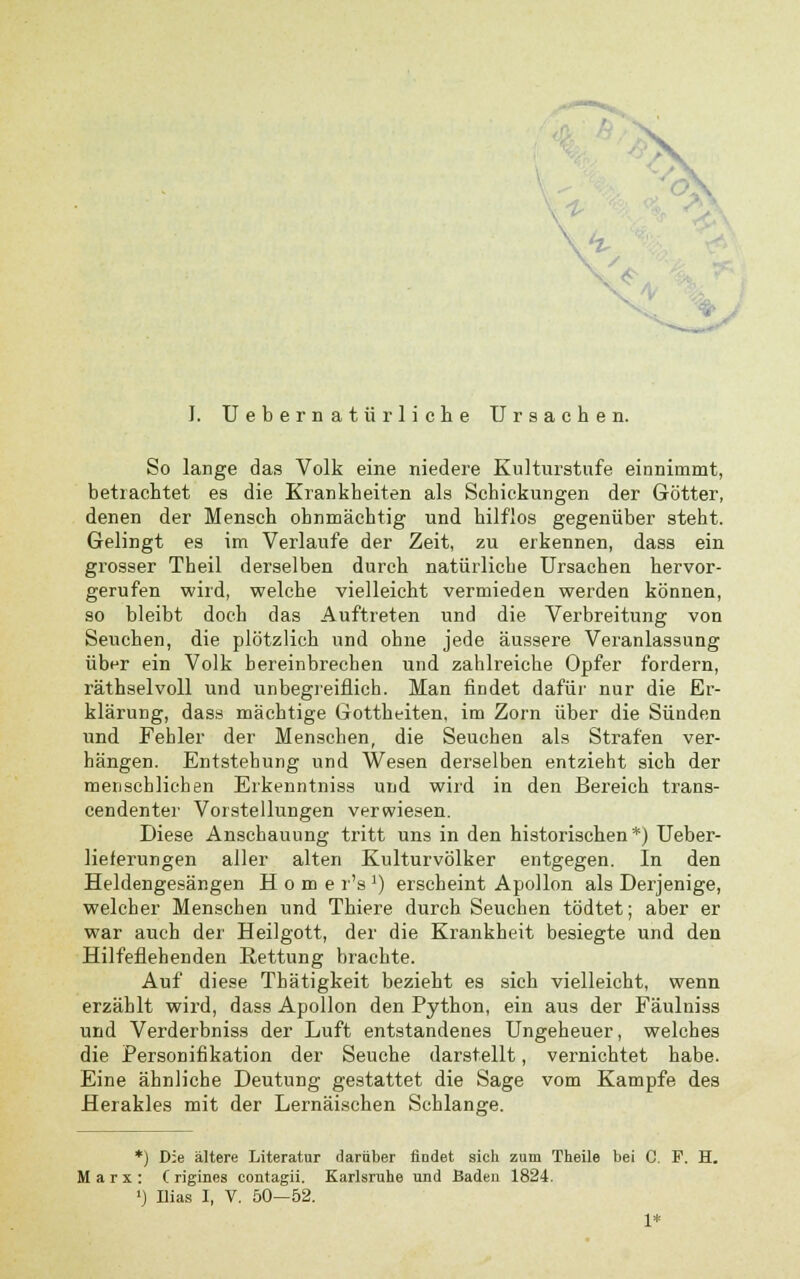 ^ X '\i I. Uebernatürliche Ursachen. So lange das Volk eine niedere Kulturstufe einnimmt, betrachtet es die Krankheiten als Schickungen der Götter, denen der Mensch ohnmächtig und hilflos gegenüber steht. Gelingt es im Verlaufe der Zeit, zu erkennen, dass ein grosser Theil derselben durch natürliche Ursachen hervor- gerufen wird, welche vielleicht vermieden werden können, so bleibt doch das Auftreten und die Verbreitung von Seuchen, die plötzlich und ohne jede äussere Veranlassung über ein Volk hereinbrechen und zahlreiche Opfer fordern, räthselvoll und unbegreiflich. Man findet dafür nur die Er- klärung, dass mächtige Gottheiten, im Zorn über die Sünden und Fehler der Menschen, die Seuchen als Strafen ver- hängen. Entstehung und Wesen derselben entzieht sich der menschlichen Erkenntniss und wird in den Bereich trans- cendenter Vorstellungen verwiesen. Diese Anschauung tritt uns in den historischen*) Ueber- lieferungen aller alten Kulturvölker entgegen. In den Heldengesängen Home r'sJ) erscheint Apollon als Derjenige, welcher Menschen und Thiere durch Seuchen tödtet; aber er war auch der Heilgott, der die Krankheit besiegte und den Hilfeflehenden Rettung brachte. Auf diese Thätigkeit bezieht es sich vielleicht, wenn erzählt wird, dass Apollon den Python, ein aus der Fäulniss und Verderbniss der Luft entstandenes Ungeheuer, welches die Personifikation der Seuche darstellt, vernichtet habe. Eine ähnliche Deutung gestattet die Sage vom Kampfe des Herakles mit der Lernäischen Schlange. *) D:e ältere Literatur darüber findet sich zum Theile bei C. F. H. Marx: C rigines contagii. Karlsruhe und Baden 1824. ») Ilias I, V. 50—52. 1*