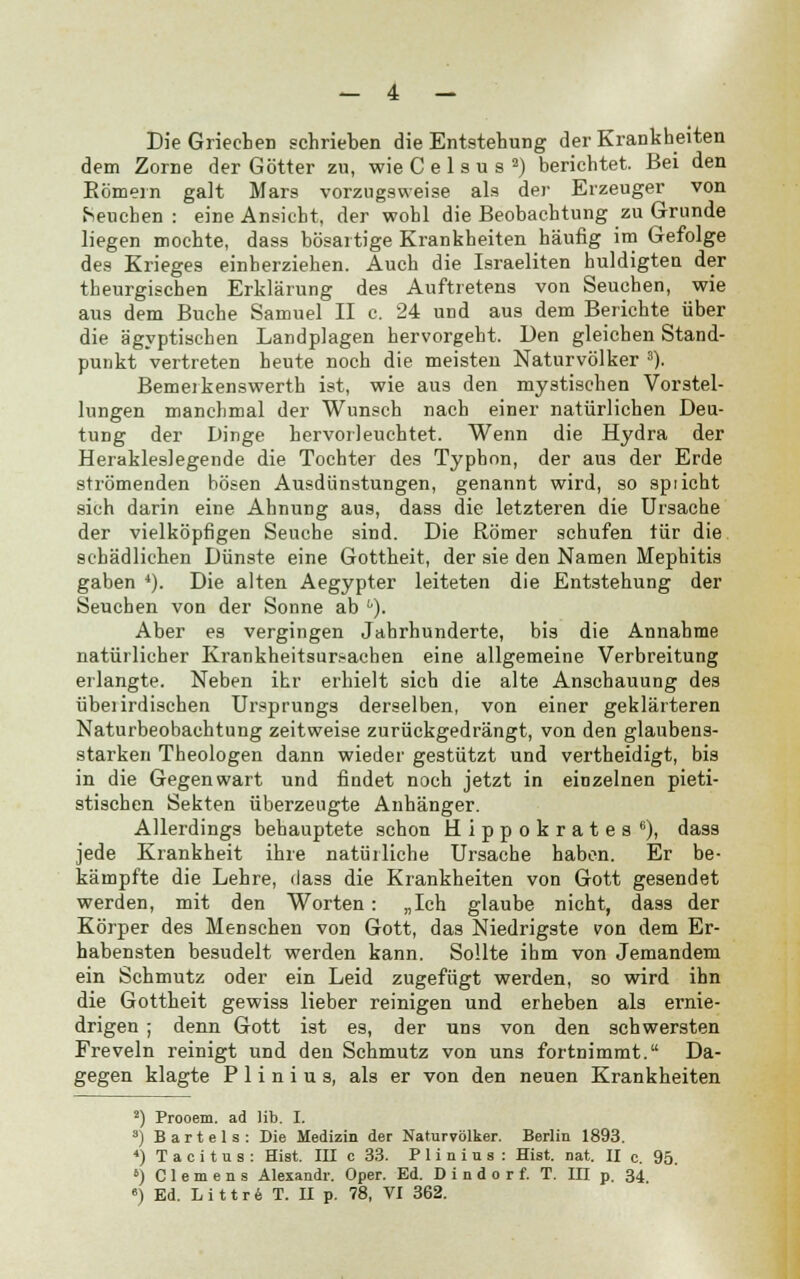 — 4 — Die Griechen schrieben die Entstehung der Krankheiten dem Zorne der Götter zu, wie C e 1 s u s 2) berichtet. Bei den Kömern galt Mars vorzugsweise als der Erzeuger von heueben : eine Ansicht, der wohl die Beobachtung zu Grunde liegen mochte, dass bösartige Krankheiten häufig im Gefolge des Krieges einherziehen. Auch die Israeliten huldigten der theurgischen Erklärung des Auftretens von Seuchen, wie aus dem Buche Samuel II c. 24 und aus dem Berichte über die ägyptischen Landplagen hervorgeht. Den gleichen Stand- punkt vertreten heute noch die meisten Naturvölker 3). Bemerkenswerth ist, wie aus den mystischen Vorstel- lungen manchmal der Wunsch nach einer natürlichen Deu- tung der Dinge hervorleuchtet. Wenn die Hydra der Herakleslegende die Tochter des Typhon, der aus der Erde strömenden bösen Ausdünstungen, genannt wird, so spricht sich darin eine Ahnung aus, dass die letzteren die Ursache der vielköpfigen Seuche sind. Die Römer schufen tür die schädlichen Dünste eine Gottheit, der sie den Namen Mephitis gaben 4). Die alten Aegypter leiteten die Entstehung der Seuchen von der Sonne ab u). Aber es vergingen Jahrhunderte, bis die Annahme natürlicher Krankheitsursachen eine allgemeine Verbreitung erlangte. Neben ihr erhielt sich die alte Anschauung des übei irdischen Ursprungs derselben, von einer geklärteren Naturbeobachtung zeitweise zurückgedrängt, von den glaubens- starken Theologen dann wieder gestützt und vertheidigt, bis in die Gegenwart und findet noch jetzt in einzelnen pieti- stischen Sekten überzeugte Anhänger. Allerdings behauptete schon Hippokrates6), dass jede Krankheit ihre natürliche Ursache haben. Er be- kämpfte die Lehre, dass die Krankheiten von Gott gesendet werden, mit den Worten: „Ich glaube nicht, dass der Körper des Menschen von Gott, das Niedrigste von dem Er- habensten besudelt werden kann. Sollte ihm von Jemandem ein Schmutz oder ein Leid zugefügt werden, so wird ihn die Gottheit gewiss lieber reinigen und erheben als ernie- drigen ; denn Gott ist es, der uns von den schwersten Freveln reinigt und den Schmutz von uns fortnimmt. Da- gegen klagte P 1 i n i u s, als er von den neuen Krankheiten 2) Prooem. ad üb. I. s) Bartels: Die Medizin der Naturvölker. Berlin 1893. 4) T a c i t u s : Hiat. III c 33. P 1 i n i u s : Hist. nat. II c. 95. b) Clemens Alexandr. Oper. Ed. D i n d o r f. T. III p. 34,