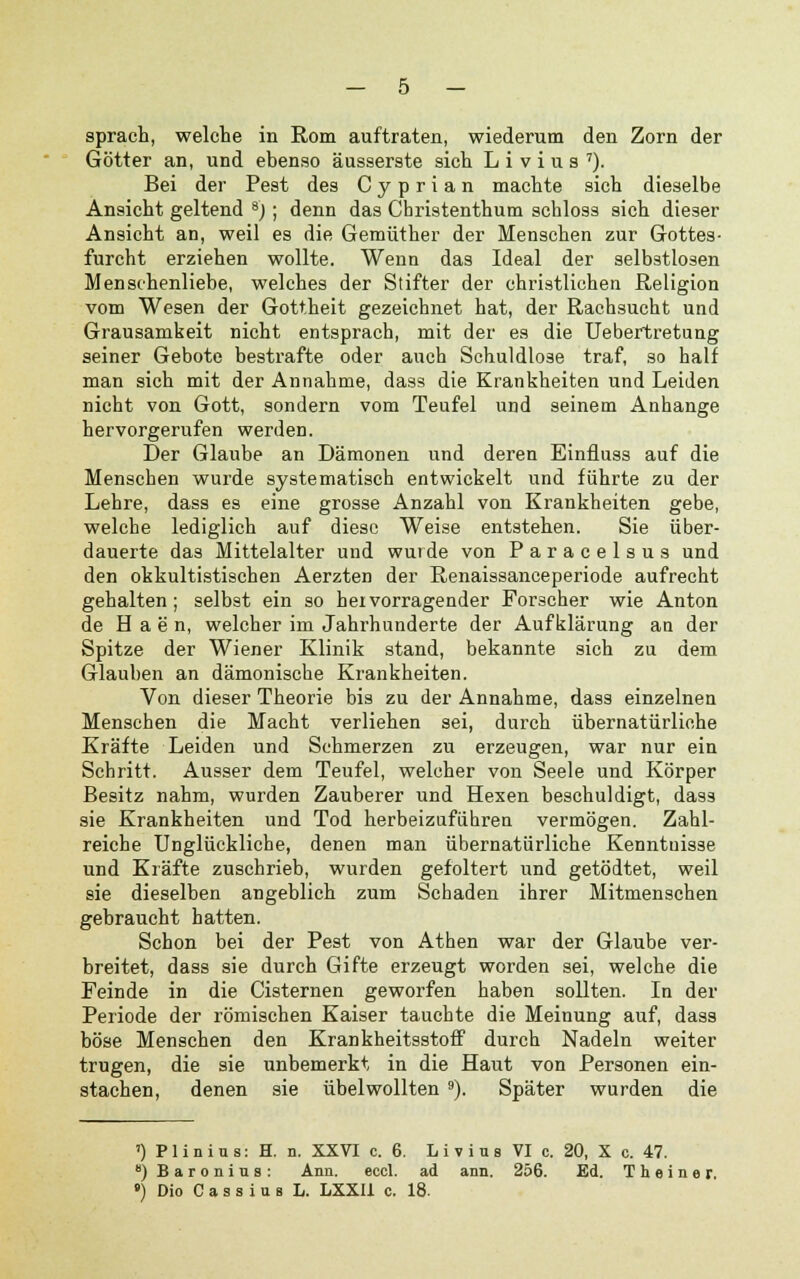 sprach, welche in Rom auftraten, wiederum den Zorn der Götter an, und ebenso äusserste sich L i v i u s 7). Bei der Pest des C y p r i a n machte sich dieselbe Ansicht geltend 8j; denn das Cbristenthum schloss sich dieser Ansicht an, weil es die Gemüther der Menschen zur Gottes- furcht erziehen wollte. Wenn das Ideal der selbstlosen Menschenliebe, welches der Stifter der christlichen Religion vom Wesen der Gottheit gezeichnet hat, der Rachsucht und Grausamkeit nicht entsprach, mit der es die Uebertretung seiner Gebote bestrafte oder auch Schuldlose traf, so half man sich mit der Annahme, dass die Krankheiten und Leiden nicht von Gott, sondern vom Teufel und seinem Anhange hervorgerufen werden. Der Glaube an Dämonen und deren Einfluss auf die Menseben wurde systematisch entwickelt und führte zu der Lehre, dass es eine grosse Anzahl von Krankheiten gebe, welche lediglich auf diese Weise entstehen. Sie über- dauerte das Mittelalter und wurde von Paracelsus und den okkultistischen Aerzten der Renaissanceperiode aufrecht gehalten; selbst ein so hervorragender Forscher wie Anton de H a e n, welcher im Jahrhunderte der Aufklärung an der Spitze der Wiener Klinik stand, bekannte sich zu dem Glauben an dämonische Krankheiten. Von dieser Theorie bis zu der Annahme, dass einzelnen Menseben die Macht verliehen sei, durch übernatürliche Kräfte Leiden und Schmerzen zu erzeugen, war nur ein Schritt. Ausser dem Teufel, welcher von Seele und Körper Besitz nahm, wurden Zauberer und Hexen beschuldigt, dass sie Krankheiten und Tod herbeizuführen vermögen. Zahl- reiche Unglückliche, denen man übernatürliche Kenntuisse und Kräfte zuschrieb, wurden gefoltert und getödtet, weil sie dieselben angeblich zum Schaden ihrer Mitmenschen gebraucht hatten. Schon bei der Pest von Athen war der Glaube ver- breitet, dass sie durch Gifte erzeugt worden sei, welche die Feinde in die Cisternen geworfen haben sollten. In der Periode der römischen Kaiser tauchte die Meinung auf, dass böse Menschen den Krankheitsstoff durch Nadeln weiter trugen, die sie unbemerkt in die Haut von Personen ein- stachen, denen sie übelwollten 9). Später wurden die ^ Plinius: H. n. XXVI c. 6. Livius VI c. 20, X c. 47. *) Baronius: Ann. eccl. ad ann. 256. Ed. T h e i n e r. •) Dio C a s s i u a L. LXXI1 c. 18.