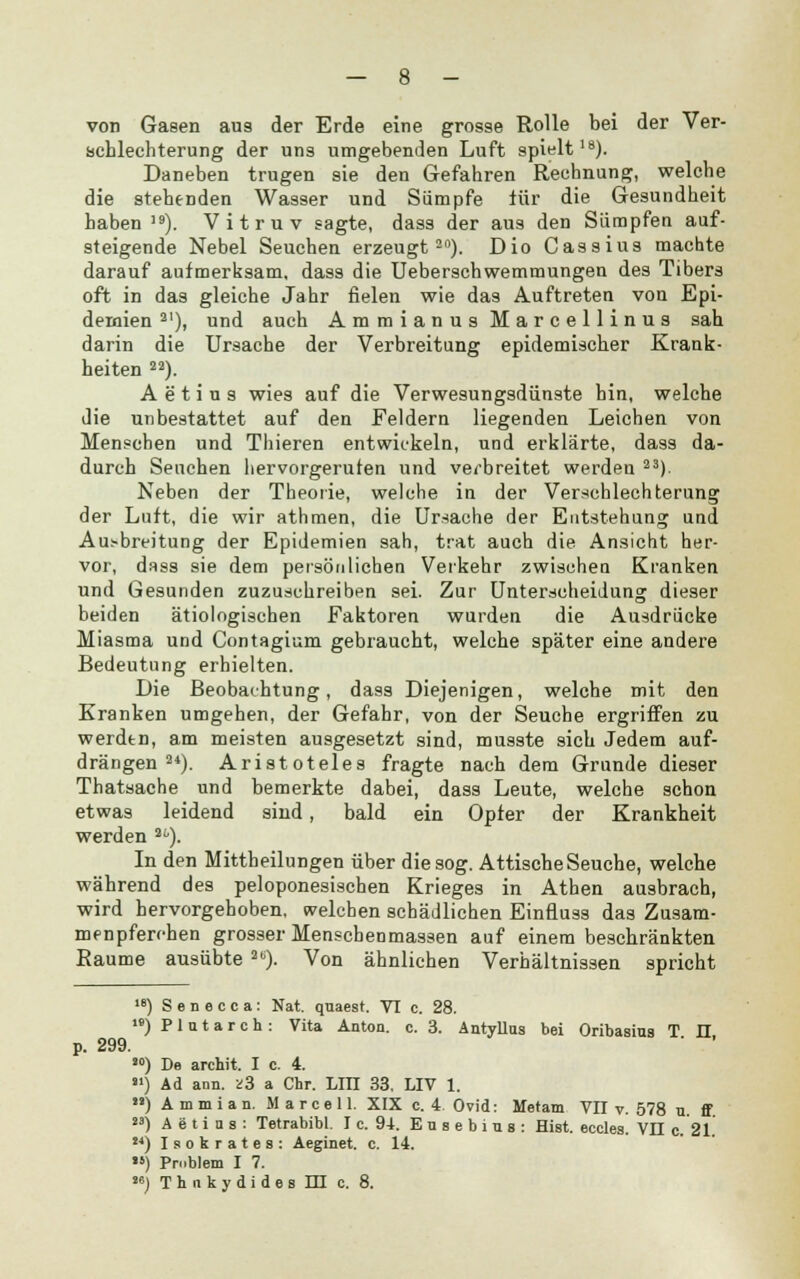 von Gasen aus der Erde eine grosse Rolle bei der Ver- schlechterung der uns umgebenden Luft spielt18). Daneben trugen sie den Gefahren Rechnung, welche die stehenden Wasser und Sümpfe für die Gesundheit haben19). Vitruv sagte, dass der aus den Sümpfen auf- steigende Nebel Seuchen erzeugt20). Dio Cassius machte darauf aufmerksam, dass die Ueberschwemmungen des Tibers oft in das gleiche Jahr fielen wie das Auftreten von Epi- demien al), und auch Ammianus Marcellinus sah darin die Ursache der Verbreitung epidemischer Krank- heiten 22). A e t i u s wies auf die Verwesungsdünste bin, welche die unbestattet auf den Feldern liegenden Leichen von Menschen und Thieren entwickeln, und erklärte, dass da- durch Seuchen hervorgerufen und verbreitet werden 23). Neben der Theorie, welche in der Verschlechterung der Luft, die wir athmen, die Ursache der Entstehung und Ausbreitung der Epidemien sah, trat auch die Ansicht her- vor, dass sie dem persönlichen Verkehr zwischen Kranken und Gesunden zuzuschreiben sei. Zur Unterscheidung dieser beiden ätiologischen Faktoren wurden die Ausdrücke Miasma und Contagium gebraucht, welche später eine andere Bedeutung erhielten. Die Beobachtung, dass Diejenigen, welche mit den Kranken umgehen, der Gefahr, von der Seuche ergriffen zu werdtn, am meisten ausgesetzt sind, musste sich Jedem auf- drängen 24). Aristoteles fragte nach dem Grunde dieser Thatsache und bemerkte dabei, dass Leute, welche schon etwas leidend sind, bald ein Opfer der Krankheit werden ai'). In den Mittheilungen über die sog. Attische Seuche, welche während des peloponesischen Krieges in Athen ausbrach, wird hervorgehoben, welchen schädlichen Einfluss das Zusam- menpferchen grosser Menschenmassen auf einem beschränkten Räume ausübte 26). Von ähnlichen Verhältnissen spricht le) S e n e c c a : Nat. quaest. VI c. 28. ) P1 q t a r c h : Vita Anton, c. 3. Antyllus bei Oribasius T II p. 299. ' ' ) De archit. I c. 4. al) Ad ann. ü3 a Chr. LIII 33, LIV 1. ) A m m i a n. M a r c e 11. XIX c. 4. Ovid: Metam VII v. 578 n. ff «) A e t i n s : Tetrabibl. I c. 94. Ensebing: Hist. ecclea. VII c. 21. ) Isokrates: Aeginet. c. 14. ) Pmblem I 7.