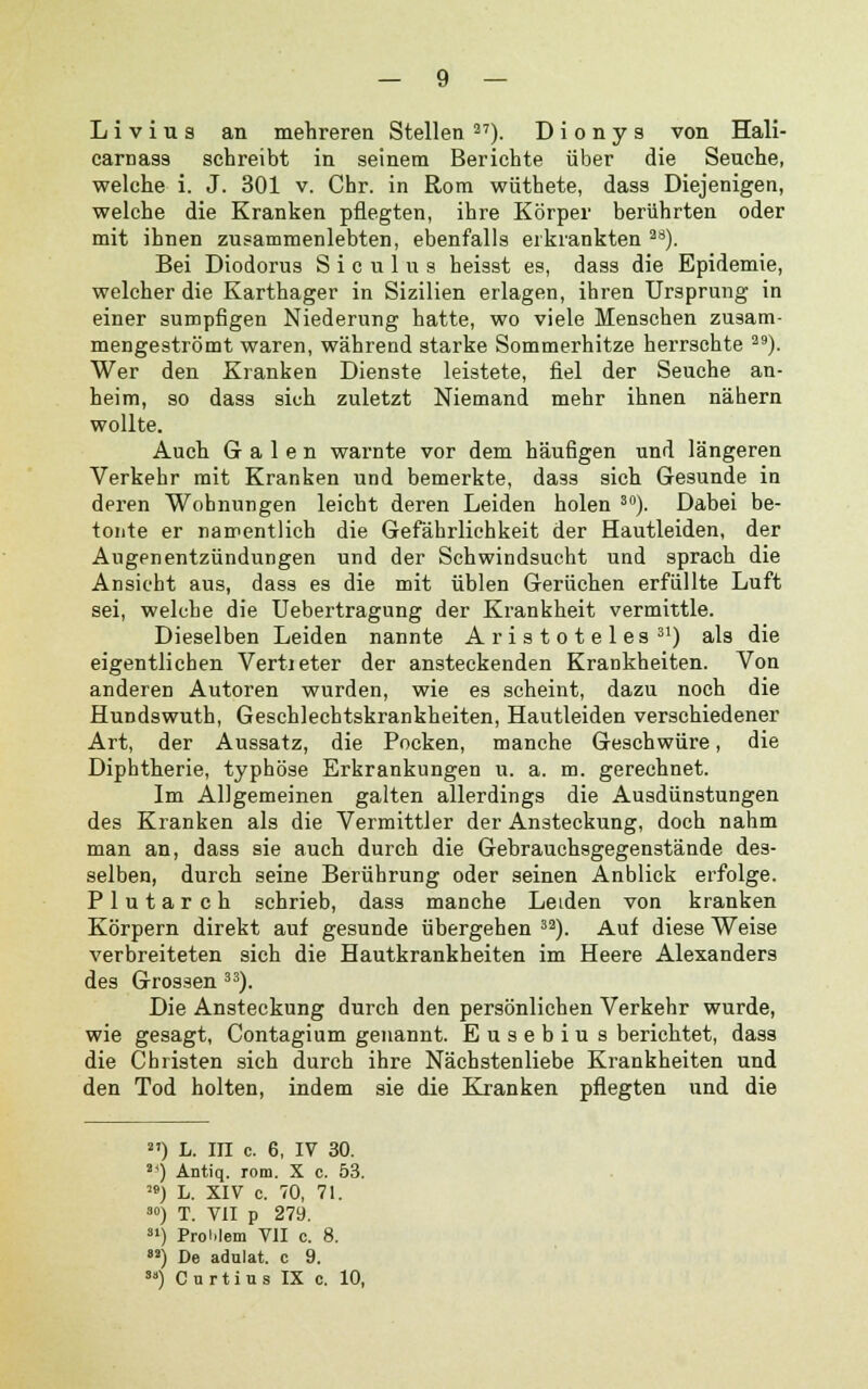 — 9 — L i v i u s an mehreren Stellen 27). Dionys von Hali- carnass schreibt in seinem Berichte über die Seuche, welche i. J. 301 v. Chr. in Rom wüthete, dass Diejenigen, welche die Kranken pflegten, ihre Körper berührten oder mit ihnen zusammenlebten, ebenfalls erkrankten a8). Bei Diodorus S i c u 1 u s heisst es, dass die Epidemie, welcher die Karthager in Sizilien erlagen, ihren Ursprung in einer sumpfigen Niederung hatte, wo viele Menschen zusam- mengeströmt waren, während starke Sommerhitze herrschte a9). Wer den Kranken Dienste leistete, fiel der Seuche an- heim, so dass sich zuletzt Niemand mehr ihnen nähern wollte. Auch Galen warnte vor dem häufigen und längeren Verkehr mit Kranken und bemerkte, dass sich Gesunde in deren Wohnungen leicht deren Leiden holen 30). Dabei be- tonte er namentlich die Gefährlichkeit der Hautleiden, der Augenentzündungen und der Schwindsucht und sprach die Ansicht aus, dass es die mit üblen Gerüchen erfüllte Luft sei, welche die Uebertragung der Krankheit vermittle. Dieselben Leiden nannte Aristoteles 31) als die eigentlichen Vertreter der ansteckenden Krankheiten. Von anderen Autoren wurden, wie es scheint, dazu noch die Hundswuth, Geschlechtskrankheiten, Hautleiden verschiedener Art, der Aussatz, die Pocken, manche Geschwüre, die Diphtherie, typhöse Erkrankungen u. a. m. gerechnet. Im Allgemeinen galten allerdings die Ausdünstungen des Kranken als die Vermittler der Ansteckung, doch nahm man an, dass sie auch durch die Gebrauchsgegenstände des- selben, durch seine Berührung oder seinen Anblick erfolge. Plutarch schrieb, dass manche Leiden von kranken Körpern direkt auf gesunde übergehen 32). Auf diese Weise verbreiteten sich die Hautkrankheiten im Heere Alexanders des Grossen 33). Die Ansteckung durch den persönlichen Verkehr wurde, wie gesagt, Contagium genannt. Eusebiu s berichtet, dass die Christen sich durch ihre Nächstenliebe Krankheiten und den Tod holten, indem sie die Kranken pflegten und die 2') L. in c. 6, IV 30. 2<) Antiq. rom. X c. 53. M) L. XIV c. 70, 71. 30) T. VII p 279. 31) Problem VII c. 8. 82) De adulat. c 9.