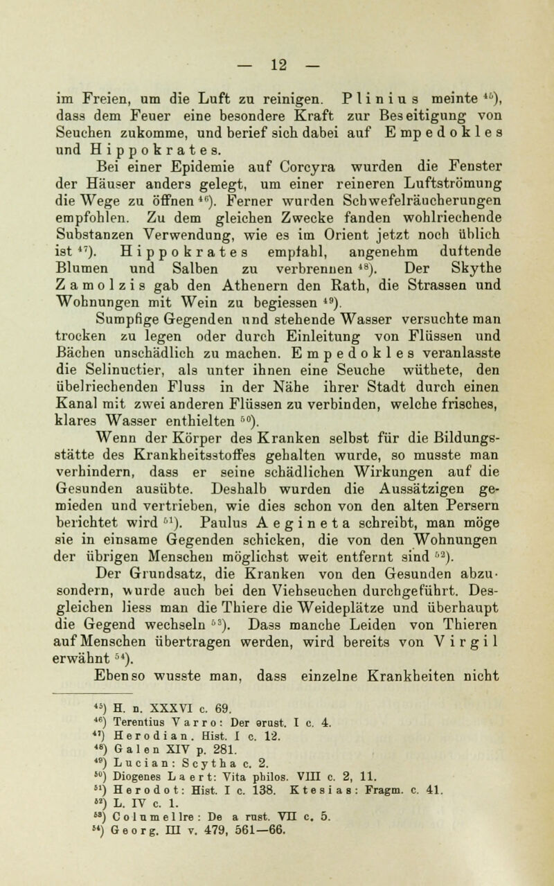 im Freien, um die Luft zu reinigen. P li n i u 3 meinte **), dass dem Feuer eine besondere Kraft zur Beseitigung von Seuchen zukomme, und berief sich dabei auf E mp edokles und Hippokrates. Bei einer Epidemie auf Corcyra wurden die Fenster der Häuser anders gelegt, um einer reineren Luftströmung die Wege zu öffnen46). Ferner wurden Schwefelräucherungen empfohlen. Zu dem gleichen Zwecke fanden wohlriechende Substanzen Verwendung, wie es im Orient jetzt noch üblich ist 47). Hippokrates empfahl, angenehm duftende Blumen und Salben zu verbrennen 48). Der Skythe Zamolzis gab den Athenern den Rath, die Strassen und Wohnungen mit Wein zu begiessen 49). Sumpfige Gegenden und stehende Wasser versuchte man trocken zu legen oder durch Einleitung von Flüssen und Bächen unschädlich zu machen. Empedokles veranlasste die Selinuctier, als unter ihnen eine Seuche wüthete, den übelriechenden Fluss in der Nähe ihrer Stadt durch einen Kanal mit zwei anderen Flüssen zu verbinden, welche frisches, klares Wasser enthielten 50). Wenn der Körper des Kranken selbst für die Bildungs- stätte des Krankheitsstoffes gehalten wurde, so musste man verhindern, dass er seine schädlichen Wirkungen auf die Gesunden ausübte. Deshalb wurden die Aussätzigen ge- mieden und vertrieben, wie dies schon von den alten Persern berichtet wird M). Paulus Aegineta schreibt, man möge sie in einsame Gegenden schicken, die von den Wohnungen der übrigen Menschen möglichst weit entfernt sind r'2). Der Grundsatz, die Kranken von den Gesunden abzu- sondern, wurde auch bei den Viehseuchen durchgeführt. Des- gleichen Hess man die Thiere die Weideplätze und überhaupt die Gegend wechseln 53). Da3s manche Leiden von Thieren auf Menschen übertragen werden, wird bereits von Virgil erwähnt54). Ebenso wusste man, dass einzelne Krankheiten nicht 45) H. n. XXXVI c. 69. 46) Terentius V a r r o : Der arust. I c. 4. 4') Herodian. Hist. I c. 12. 48) Galen XIV p. 281. 49) L u c i a n : S c y t h a c. 2. so) Diogenes Laert: Vita philos. VIII c. 2, 11. H) Herodot: Hist. I c. 138. Ktesias: Fragm. c. 41. M) L. IV c. 1. M) C o 1 u m e 1 Ire : De a rust. VII c. 5. 84) Georg. HI v. 479, 561—66.
