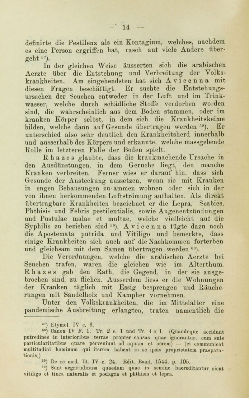 definirte die Pestilenz als ein Kontagium, welches, nachdem es eine Person ergriffen hat, rasch aut viele Andere über- geht ). In der gleichen Weise äusserten sich die arabischen Aerzte über die Entstehung und Verbreitung der Volks- krankheiten. Am eingehendsten hat sich Avicenna mit diesen Fragen beschäftigt. Er suchte die Entstehungs- ursuchen der Seuchen entweder in der Luft und im Trink- wasser, welche durch schädliche Stoffe verdorben worden sind, die wahrscheinlich aus dem Boden stammen, oder im kranken Köiper selbst, in dem sich die Krankheitskeirae bilden, welche dann auf Gesunde übertragen werden08). Er unterschied also sehr deutlich den Krankheitsherd innerhalb und ausserhalb des Körpers und erkannte, welche massgebende Rolle im letzteren Falle der Boden spielt. Rbazes glaubte, dass die krankmachende Ursache in den Ausdünstungen, in dem Gerüche liegt, den manche Kranken verbreiten. Ferner wies er darauf hin, dass sich Gesunde der Ansteckung aussetzen, wenn sie mit Kranken in engen Behausungen zu-ammen wohnen oder sich in der von ihnen herkommenden Luftströmung aufhalten. Als direkt übertragbare Krankheiten bezeichnet er die Lepra, Scabies, Phthisis und Febris pestilentialis, sowie Augenentzündnngen und Pustulae malae et multae, welche vielleicht aut die Syphilis zu beziehen sind 69). Avicenna fügte dazu noch die Apostemata putrida und Vitiligo und bemerkte, dass einige Krankheiten sich auch auf die Nachkommen forterben und gleichsam mit dem Samen übertragen werden 60). Die Verordnungen, welche die arabischen Aerzte bei Seuchen trafen, waren die gleichen wie im Alterthum. R h a z e s gab den Rath, die Gegend, in der sie ausge- brochen sind, zu fliehen. Ausserdem liess er die Wohnungen der Kranken täglich mit Essig besprengen und Räuche- rungen mit Sandelholz und Kampher vornehmen. Unter den Volkskrankheiten, die im Mittelalter eine pandemische Ausbreitung erlangten, traten namentlich die äI) Etymol. IV c. 6. ) Canon IV P. 1, Tr. 2 c. 1 nnd Tr. 4 c. 1. (Quandoque accidunt putredines in interioribus terrae propter causas quae ignorantur, cum suis particularitatibus quare perveniunt ad aquam et aerem) — (et communicat multitudini hominum qni Herum habent in se ipsis proprietatem praepara- tionis.) ä») De re med, lit. IV c. 24. Edit. Basil. 1544, p. 105. eo) Sunt aegritudinum quaedam quae ia semine haereditantur sicut vitiligo et tinea naturalis et podagra et phthisis et lepra.