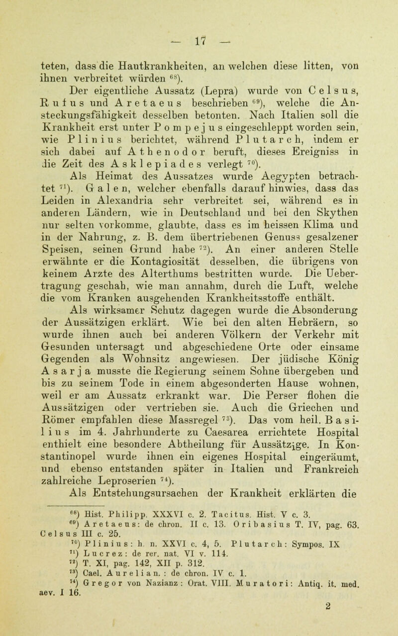 teten, dass die Hautkrankheiten, an welchen diese litten, von ihnen verbreitet würden 63). Der eigentliche Aussatz (Lepra) wurde von C e 1 s u s, Rntus und Aretaeus beschrieben ü9), welche die An- steckungsfähigkeit desselben betonten. Nach Italien soll die Krankheit erst unter Pompejus eingeschleppt worden sein, wie P 1 i n i u s berichtet, während Plutarch, indem er sich dabei auf Athenodor beruft, dieses Ereigniss in die Zeit des Asklepiades verlegt 70). Als Heimat des Aussatzes wurde Aegypten betrach- tet 71). Galen, welcher ebenfalls darauf hinwies, dass das Leiden in Alexandria sehr verbreitet sei, während es in anderen Ländern, wie in Deutschland und bei den Skythen nur selten vorkomme, glaubte, dass es im heissen Klima und in der Nahrung, z. B. dem übertriebenen Genus? gesalzener Speisen, seinen Grund habe '). An einer anderen Stelle erwähnte er die Kontagiosität desselben, die übrigens von keinem Arzte des Alterthums bestritten wurde. Die Ueber- tragung geschah, wie man annahm, durch die Luft, welche die vom Kranken ausgehenden KrankheitsstotTe enthält. Als wirksamer Schutz dagegen wurde die Absonderung der Aussätzigen erklärt. Wie bei den alten Hebräern, so wurde ihnen auch bei anderen Völkern der Verkehr mit Gesunden untersagt und abgeschiedene Orte oder einsame Gegenden als Wohnsitz angewiesen. Der jüdische König A s a r j a musste die Regierung seinem Sohne übergeben und bis zu seinem Tode in einem abgesonderten Hause wohnen, weil er am Aussatz erkrankt war. Die Perser flohen die Aussätzigen oder vertrieben sie. Auch die Griechen und Körner empfahlen diese Massregel 73). Das vom heil. B a s i- 1 i u s im 4. Jahrhunderte zu Caesarea errichtete Hospital enthielt eine besondere Abtheilung für Aussätzige. In Kon- stantinopel wurde ihnen ein eigenes Hospital eingeräumt, und ebenso entstanden später in Italien und Frankreich zahlreiche Leproserien 74). Als Entstehungsursachen der Krankheit erklärten die 68) Hist. Philipp. XXXVI c. 2. Tacitua. Hist. V c. 3. 69) Aretaeus: de chron. II c. 13. 0 r i b a s i u s T. IV, pag. 63. C e 1 s u s III c. 25. ,0) Plinius: h n. XXVI c. 4, 5. Plutarch: Sympos. IX ) Lucrez: de rer. nat. VI v. 114. »J T. XI, pag. 142, XII p. 312. ) Cael. A u r e 1 i a n. : de chron. IV c. 1. ,4) Gregor von Nazianz : Orat. VIII. Muratori: Antiq. it. med aev. I 16.