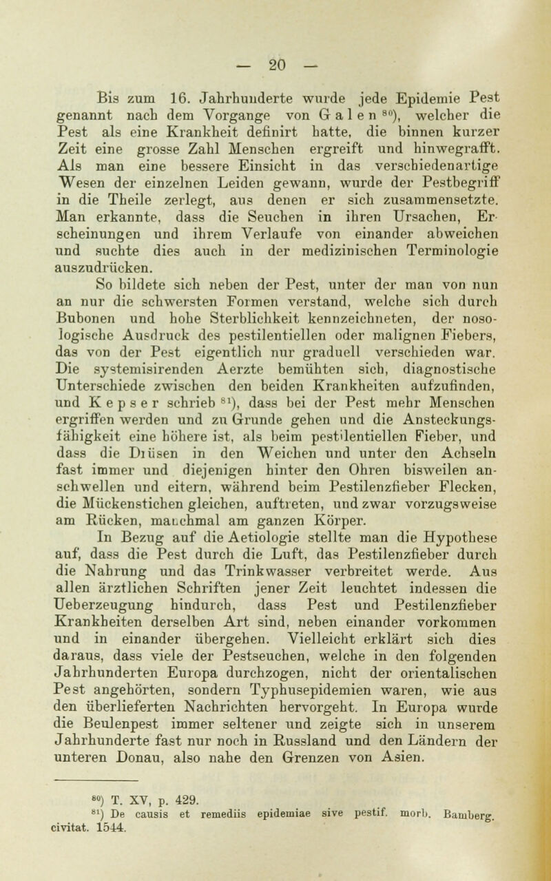 Bis zum 16. Jahrhuiiderte wurde jede Epidemie Pest genannt nach dem Vorgange von Galen 8n), welcher die Pest als eine Krankheit definirt hatte, die binnen kurzer Zeit eine grosse Zahl Menschen ergreift und hinwegrafft. Als man eine bessere Einsicht in das verschiedenartige Wesen der einzelnen Leiden gewann, wurde der Pestbegriff in die Theile zerlegt, ans denen er sich zusammensetzte. Man erkannte, dass die Seuchen in ihren Ursachen, Er scheinungen und ihrem Verlaufe von einander abweichen und suchte dies auch in der medizinischen Terminologie auszudrücken. So bildete sich neben der Pest, unter der man von nun an nur die schwersten Formen verstand, welche sich durch Bubonen und hohe Sterblichkeit kennzeichneten, der noso- logische Ausdruck des pestilentiellen oder malignen Fiebers, das von der Pest eigentlich nur graduell verschieden war. Die systemisirenden Aerzte bemühten sich, diagnostische Unterschiede zwischen den beiden Krankheiten aufzufinden, und K e p s e r schrieb 81), dass bei der Pest mehr Menschen ergriffen werden und zu Grunde gehen und die Ansteckungs- fähigkeit eine höhere ist, als beim pestilentiellen Fieber, und dass die Diüsen in den Weichen und unter den Achseln fast immer und diejenigen hinter den Ohren bisweilen an- schwellen und eitern, während beim Pestilenzfieber Flecken, die Mückenstichen gleichen, auftreten, und zwar vorzugsweise am Rücken, maLchmal am ganzen Körper. In Bezug auf die Aetiologie stellte man die Hypothese auf, dass die Pest durch die Luft, das Pestilenzfieber durch die Nahrung und das Trinkwasser verbreitet werde. Aus allen ärztlichen Schriften jener Zeit leuchtet indessen die Ueberzeugung hindurch, dass Pest und Pestilenzfieber Krankheiten derselben Art sind, neben einander vorkommen und in einander übergehen. Vielleicht erklärt sich dies daraus, dass viele der Pestseuchen, welche in den folgenden Jahrhunderten Europa durchzogen, nicht der orientalischen Pest angehörten, sondern Typhusepidemien waren, wie aus den überlieferten Nachrichten hervorgeht. In Europa wurde die Beulenpest immer seltener und zeigte sich in unserem Jahrhunderte fast nur noch in Bussland und den Ländern der unteren Donau, also nahe den Grenzen von Asien. civitat. 1544. ») T. XV, p. 429. 81) De causis et remediis epidemiae sive pestif. morb. Bamberg