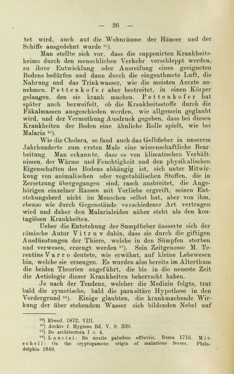 tet wird, auch auf die Wohnräume der Häuser und der Schiffe ausgedehnt wurde 9ö). Man stellte sich vor, dass die supponirten Krankheits- keime durch den menschlichen Verkehr verschleppt werden, zu ihrer Entwicklung oder Ausreifung eines geeigneten Bodens bedürfen und dann durch die eingeathmete Luft, die Nahrung und das Trinkwasser, wie die meisten Aerzte an- nehmen, Pettenkofer aber bestreitet, in einen Körper gelangen, den sie krank machen. Pettenkofer hat später auch bezweifelt, ob die Krankheitsstoffe durch die Fäkalmassen ausgeschieden werden, wie allgemein geglaubt wird, und der Vermuthung Ausdruck gegeben, dass bei diesen Krankheiten der Boden eine ähnliche Rolle spielt, wie bei Malaria 90). Wie die Cholera, so fand auch das Gelbfieber in unserem Jahrhunderte zum ersten Male eine wissenschaftliche Bear- beitung. Man erkannte, dass es von klimatischen Verhält- nissen, der Wärme und Feuchtigkeit und den physikalischen Eigenschaften des Bodens abhängig ist, sich unter Mitwir- kung von animalischen oder vegetabilischen Stoffen, die in Zersetzung übergegangen sind, rasch ausbreitet, die Ange- hörigen einzelner Rassen mit Vorliebe ergreift, seinen Ent- stehungsherd nicht im Menschen selbst hat, aber von ihm, ebenso wie durch Gegenstände verschiedener Art vertragen wird und daher den Malarialeiden näher steht als den kon- tagiösen Krankheiten. Ueber die Entstehung der Sumpffieber äusseite sich der römische Autor V i t r u v dahin, dass sie durch die giftigen Ausdünstungen der Thiere, welche in den Sümpfen sterben und verwesen, erzeugt werden 97). Sein Zeitgenosse M. Te- rentius V a r r o deutete, wie erwähnt, auf kleine Lebewesen hin, welche sie erzeugen. Es wurden also bereits im Alterthum die beiden Theorien angeführt, die bis in die neueste Zeit die Aetiologie dieser Krankheiten beherrscht haben. Je nach der Tendenz, welcher die Medizin folgte, trat bald die zymotische, bald die parasitäre Hypothese in den Vordergrund 98). Einige glaubten, die krankmachende Wir- kung der über stehendem Wasser sich bildenden Nebel auf 9») Ebend. 1872, Vffl. <•') Archiv f. Hygiene Bd. V, S. 339. 9') De architectura I c. 4. w) L a n c i s i: De noxiis pallidum effluviis. Roma 1716. Mit- schell: On the cryptogamous origin of malarious fevers. Phila- delphia 1849.