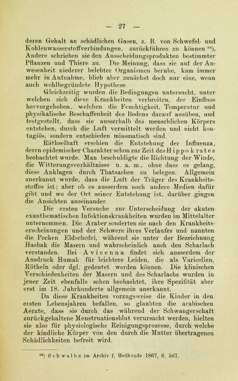 deren Gehalt an schädlichen Gasen, z. B. von Schwefel- und Kohlenwasserstoffverbindungen, zurückführen zu können ), Andere schrieben sie den Ausscheidungsprodukten bestimmter Pflanzen und Thiere zu. Die Meinung, dass sie auf der An- wesenheit niederer belebter Organismen beruhe, kam immer mehr in Aufnahme, blieb aber zunächst doch nur eine, wenn auch wohlbegründete Hypothese. Gleichzeitig wurden die Bedingungen untersucht, unter welchen sich diese Krankheiten verbreiten, der Einfluss hervorgehoben, welchen die Feuchtigkeit, Temperatur und physikalische Beschaffenheit des Bodens darauf ausüben, und festgestellt, dass sie ausserhalb des menschlichen Körpers entstehen, durch die Luft vermittelt weiden und nicht kon- tagiös, sondern entschieden miasmatisch sind. Räthselhaft erschien die Entstehung der Influenza, deren epidemischer Charakter schon zur Zeit des Hippo k rates beobachtet wurde. Man beschuldigte die Richtung der Winde, die Witterungsverhältnisse u. a. m., ohne dass es gelang, diese Anklagen durch Thatsachen zu belegen. Allgemein anerkannt wurde, dass die Luft der Träger des Krankheits- stoffes ist; aber ob es ausserdem noch andere Medien dafür gibt und wo der Ort seiner Entstehung ist, darüber gingen die Ansichten auseinander. Die ersten Versuche zur Unterscheidung der akuten exanthematischen Infektionskrankheiten wurden im Mittelalter unternommen. Die Araber sonderten sie nach den Krankheits- erscheinungen und der Schwere ihres Verlaufes und nannten die Pocken Eldschedri, während sie unter der Bezeichnung Hasbak die Masein und wahrscheinlich auch den Scharlach verstanden. Bei Avicenna findet sich ausserdem der Ausdruck Hunoak für leichtere Leiden, die als Varicellen, Röthein oder dgl. gedeutet werden können. Die klinischen Verschiedenheiten der Masern und des Scharlachs wurden in jener Zeit ebenfalls schon beobachtet, ihre Spezifität aber erst im 18. Jahrhunderte allgemein anerkannt. Da diese Krankheiten vorzugsweise die Kinder in den ersten Lebensjahren befallen, so glaubten die arabischen Aerzte, dass sie durch das während der Schwangerschaft zurückgehaltene Menstruationsblut verursacht werden, hielten sie also für physiologische Reinigungsprozesse, durch welche der kindliche Körper von den durch die Mutter übertragenen Schädlichkeiten befreit wird. o») Schwalbe im Archiv f. Heilkunde 1867, S. 567.