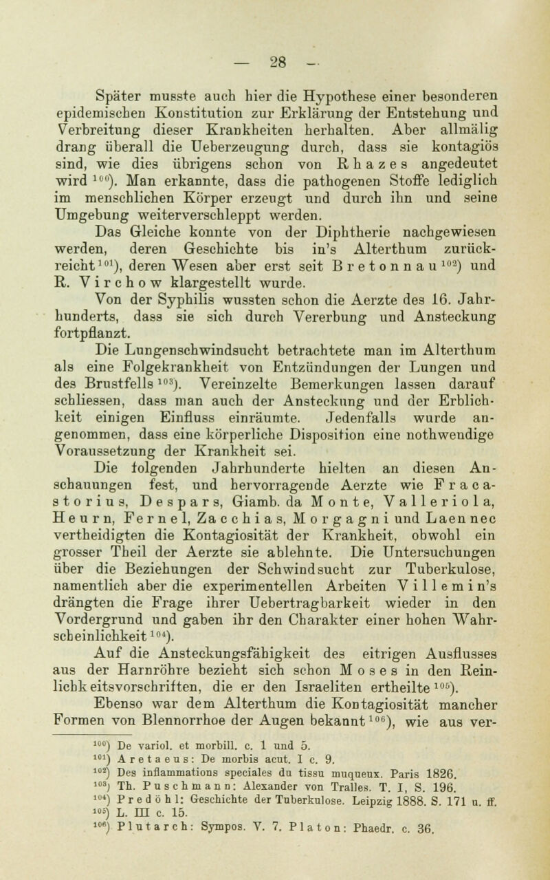 Später musste auch hier die Hypothese einer besonderen epidemischen Konstitution zur Erklärung der Entstehung und Verbreitung dieser Krankheiten herhalten. Aber allmälig drang überall die Ueberzeugung durch, dass sie kontagiös sind, wie dies übrigens schon von R h a z e s angedeutet wird 10). Man erkannte, dass die pathogenen Stoffe lediglich im menschlichen Körper erzeugt und durch ihn und seine Umgebung weiterverschleppt werden. Das Gleiche konnte von der Diphtherie nachgewiesen werden, deren Geschichte bis in's Alterthum zurück- reicht 10l), deren Wesen aber erst seit Bretonnau loa) und R. Virchow klargestellt wurde. Von der Syphilis wussten schon die Aerzte des 16. Jahr- hunderts, dass sie sich durch Vererbung und Ansteckung fortpflanzt. Die Lungenschwindsucht betrachtete man im Alterthum als eine Folgekrankheit von Entzündungen der Lungen und des Brustfells103). Vereinzelte Bemerkungen lassen darauf schliessen, dass man auch der Ansteckung und der Erblich- keit einigen Einfluss einräumte. Jedenfalls wurde an- genommen, dass eine körperliche Disposition eine nothwendige Voraussetzung der Krankheit sei. Die folgenden Jahrhunderte hielten an diesen An- schauungen fest, und hervorragende Aerzte wie F r a c a- storius, Despar s, Giamb. da Monte, Valleriola, Heurn, Fernel, Zacchias, Morgagni und Laen nee vertheidigten die Kontagiosität der Krankheit, obwohl ein grosser Theil der Aerzte sie ablehnte. Die Untersuchungen über die Beziehungen der Schwindsucht zur Tuberkulose, namentlich aber die experimentellen Arbeiten V i 11 e m i n's drängten die Frage ihrer Uebertragbarkeit wieder in den Vordergrund und gaben ihr den Charakter einer hohen Wahr- scheinlichkeit104). Auf die Ansteckungsfähigkeit des eitrigen Ausflusses aus der Harnröhre bezieht sich schon Moses in den Rein- lichk eitsvorschriften, die er den Israeliten ertheilte 106). Ebenso war dem Alterthum die Kontagiosität mancher Formen von Blennorrhoe der Augen bekannt106), wie aus ver- l0°) De variol. et morbill. c. 1 und 5. 101) Aretaeus: De morbis acut. I c. 9. 102) Des inflammaticras speciales du tissu muqueux. Paris 1826. 103) Th. Puschmann: Alexander von Tralles. T. I, S. 196. 1M) Predöhl: Geschichte der Tuberkulose. Leipzig 1888 S. 171 u ff »»*) L. m c. 15. '»«) Plutarch: Sympos. V. 7. Pia ton: Phaedr. c. 36.