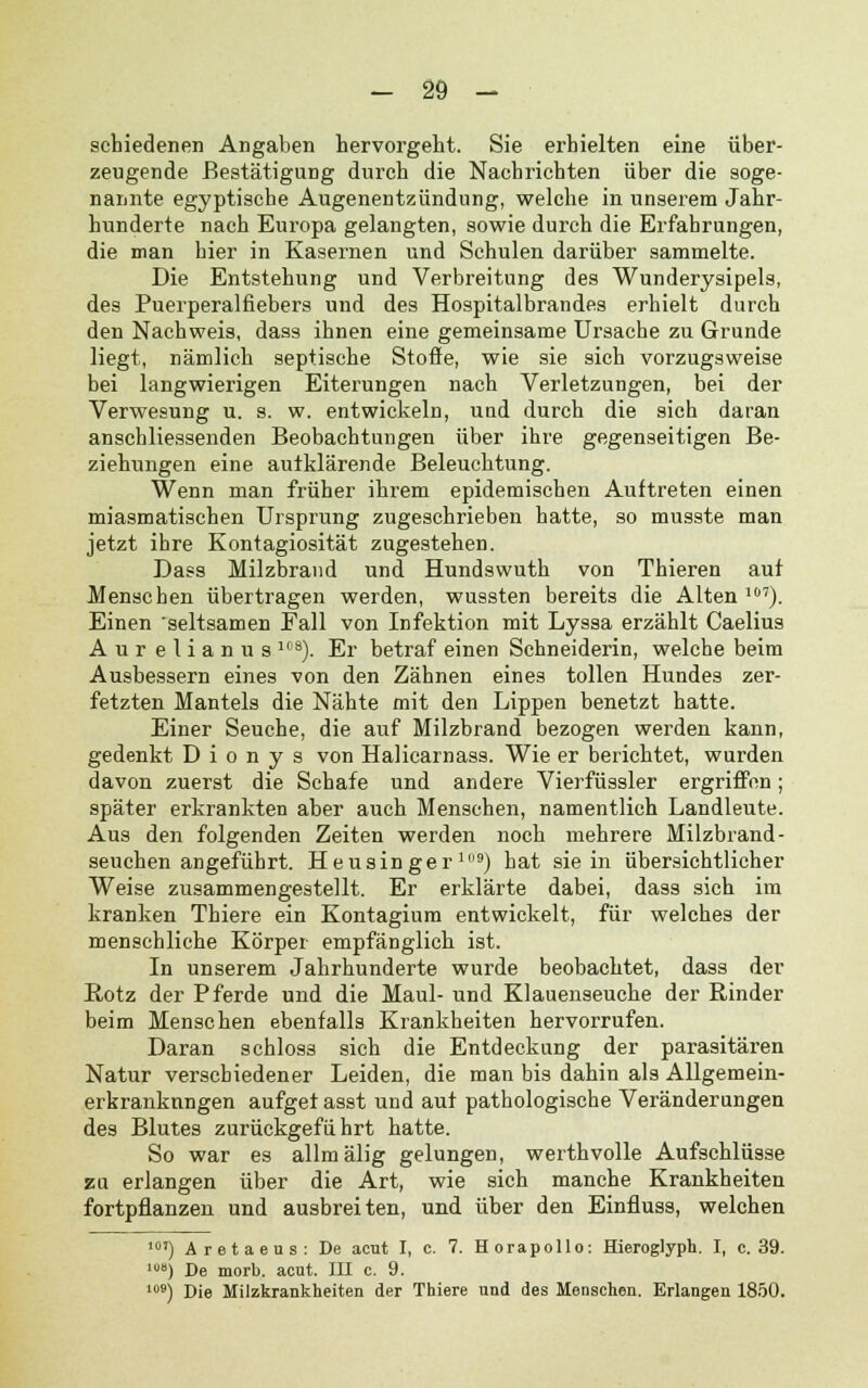 scbiedenen Angaben hervorgeht. Sie erhielten eine über- zeugende Bestätigung durch die Nacbricbten über die soge- nannte egyptische Augenentzündung, welche in unserem Jahr- hunderte nach Europa gelangten, sowie durch die Erfahrungen, die man hier in Kasernen und Schulen darüber sammelte. Die Entstehung und Verbreitung des Wunderysipels, des Puerperalfiebers und des Hospitalbrandes erhielt durch den Nachweis, dass ihnen eine gemeinsame Ursache zu Grunde liegt, nämlich septische Stoße, wie sie sich vorzugsweise bei langwierigen Eiterungen nach Verletzungen, bei der Verwesung u. s. w. entwickeln, und durch die sich daran anschliessenden Beobachtungen über ihre gegenseitigen Be- ziehungen eine autklärende Beleuchtung. Wenn man früher ihrem epidemischen Auftreten einen miasmatischen Ursprung zugeschrieben hatte, so musste man jetzt ihre Kontagiosität zugestehen. Dass Milzbrand und Hundswuth von Thieren auf Menschen übertragen werden, wussten bereits die Alten 107). Einen seltsamen Fall von Infektion mit Lyssa erzählt Caelius Aur elianus 10S). Er betraf einen Schneiderin, welche beim Ausbessern eines von den Zähnen eines tollen Hundes zer- fetzten Mantels die Nähte mit den Lippen benetzt hatte. Einer Seuche, die auf Milzbrand bezogen werden kann, gedenkt D i o n y s von HaKcarnass. Wie er berichtet, wurden davon zuerst die Schafe und andere Vierfüssler ergriffen; später erkrankten aber auch Menschen, namentlich Landleute. Aus den folgenden Zeiten werden noch mehrere Milzbrand- seuchen angeführt. Heusinger19) bat sie in übersichtlicher Weise zusammengestellt. Er erklärte dabei, dass sich im kranken Thiere ein Kontagium entwickelt, für welches der menschliche Körper empfänglich ist. In unserem Jahrhunderte wurde beobachtet, dass der Rotz der Pferde und die Maul- und Klauenseuche der Rinder beim Menschen ebenfalls Krankheiten hervorrufen. Daran schlos3 sich die Entdeckung der parasitären Natur verschiedener Leiden, die man bis dahin als Allgemein- erkranknngen aufget asst und auf pathologische Veränderungen des Blutes zurückgeführt hatte. So war es allmälig gelungen, werthvolle Aufschlüsse zu erlangen über die Art, wie sich manche Krankheiten fortpflanzen und ausbreiten, und über den Einfluss, welchen m) Aretaeus: De acut I, c. 7. Horapollo: Hieroglyph. I, c. 39. >) De morb. acut. III c. 9. 109) Die Milzkrankheiten der Thiere und des Menschen. Erlangen 1850.