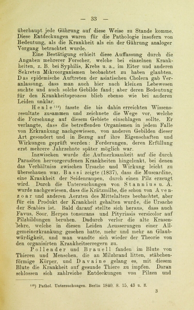 überhaupt jede Gährung auf diese Weise zu Stande komme. Diese Entdeckungen waren für die Pathologie insofern von Bedeutung, als die Krankheit als ein der Gährung analoger Vorgang betrachtet wurde. Eine Bestätigung erhielt diese Auffassung durch die Angaben mehrerer Forscher, welche bei einzelnen Krank- heiten, z. B. bei Syphilis, Krebs u. a., im Eiter und anderen Sekreten Mikroorganismen beobachtet zu haben glaubten. D as epidemische Auftreten der asiatischen Cholera gab Ver- anlassung, dass man auch hier nach kleinen Lebewesen suchte und auch solche Gebilde fand; aber deren Bedeutung für den Krankheitsprozess blieb ebenso wie bei anderen Leiden unklar. Henle119) fasste die bis dahin erreichten Wissens- resultate zusammen und zeichnete die Wege vor, welche die Forschung auf diesem Gebiete einschlagen sollte. Er verlangte, dass die betreffenden Organismen in jedem Falle von Erkrankung nachgewiesen, von anderen Gebilden dieser Art gesondert und in Bezug auf ihre Eigenschaften und Wirkungen geprüft werden: Forderungen, deren Erfüllung erst mehrere Jahrzehnte später möglich war. Inzwischen wurde die Aufmerksamkeit auf die durch Parasiten hervorgerufenen Krankheiten hingelenkt, bei denen das Verhältniss zwischen Ursache und Wirkung leicht zu überschauen wai. Bassi zeigte (1837), dass die Muscardine, eine Krankheit der Seidenraupen, durch einen Pilz erzeugt wird. Durch die Untersuchungen von Stannius u. A. wurde nachgewiesen, dass die Krätzmilbe, die schon von Aven- z o a r und anderen Aerzten des Mittelalters beobachtet, aber für ein Produkt der Krankheit gehalten wurde, die Ursache der Scabies ist. Bald darauf stellte sich heraus, dass auch Favus, Soor, Herpes tonsurans und Pityriasis versicolor auf Pilzbildungen beruhen. Dadurch verlor die alte Krasen- lehre, welche in diesen Leiden Aeusserungen einer All- gemeinerkrankung gesehen hatte, mehr und mehr an Glaub- würdigkeit, und man wandte sich wieder der Theorie von den organisirten Krankheitserregern zu. Pollender und B r a u e 11 fanden im Blute von Thieren und Menschen, die an Milzbrand litten, stäbchen- förmige Körper, und D a v a i n e gelang es, mit diesem Blute die Krankheit auf gesunde Thiere zu impfen. Daran schlössen sich zahlreiche Entdeckungen von Pilzen und 119) Pathol. Untersuchungen. Berlin 1840. 8. 15, 43 u. ff.