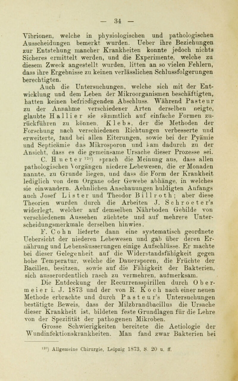 Vibrionen, welche in physiologischen und pathologischen Ausscheidungen bemerkt wurden. Ueber ihre Beziehungen zur Entstehung mancher Krankheiten konnte jedoch nichts Sicheres ermittelt werden, und die Experimente, welche zu diesem Zweck angestellt wurden, litten an so vielen Fehlern, dass ihre Ergebnisse zu keinen verlässlichen Schlussfolgerungen berechtigten. Auch die Untersuchungen, welche sich mit der Ent- wicklung und dem Leben der Mikroorganismen beschäftigten, hatten keinen befriedigenden Abschluss. Während Pasteur zu der Annahme verschiedener Arten derselben neigte, glaubte Hallier sie sämmtlick auf einfache Formen zu- rückführen zu können. Klebs. der die Methoden der Forschung nach verschiedenen Richtungen verbesserte und erweiterte, land bei allen Eiterungen, sowie bei der Pyämie und Septicämie das Mikrosporon und kam dadurch zu der Ansicht, dass es die gemeinsame Ursache dieser Prozesse sei. C. H neter180) s-prach die Meinung aus, dass allen pathologischen Vorgängen niedere Lebewesen, die er Monaden nannte, zu Grunde liegen, und dass die Form der Krankheit lediglich von dem Organe oder Gewebe abhänge, in welches sie einwandern. Aehnlichen Anschauungen huldigten Anfangs auch Josef L i s t er und Theodor B i 11 r o t h ; aber diese Theorien wurden durch die Arbeiten J. S c h r o e t e r's widerlegt, welcher auf demselben Nährboden Gebilde von verschiedenem Aussehen züchtete und auf mehrere Unter- scheidungsmerkmale derselben hinwies. F. C o h n lieferte dann eine systematisch geordnete Uebersicht der niederen Lebewesen und gab über deren Er- nährung und Lebensäus9erungen einige Aufschlüsse. Er machte bei dieser Gelegenheit auf die Widerstandsfähigkeit gegen hohe Temperatur, welche die Dauersporen, die Früchte der Bacillen, besitzen, sowie auf die Fähigkeit der Bakterien, sich ausserordentlich rasch zu vermehren, aufmerksam. Die Entdeckung der Recurrensspirillen durch Ober- meier i. J. 1873 und der von R Koch nach einer neuen Methode erbrachte und durch P a s t e u r's Untersuchungen bestätigte Beweis, dass der Milzbrandbacillus die Ursache dieser Krankheit ist, bildeten feste Grundlagen für die Lehre von der Spezifität der pathogenen Mikroben. Grosse Schwierigkeiten bereitete die Aetiologie der Wundinfektionskrankheiten. Man fand zwar Bakterien bei 12°) Allgemeine Chirurgie. Leipzig 1873, S. 20 u. ff.