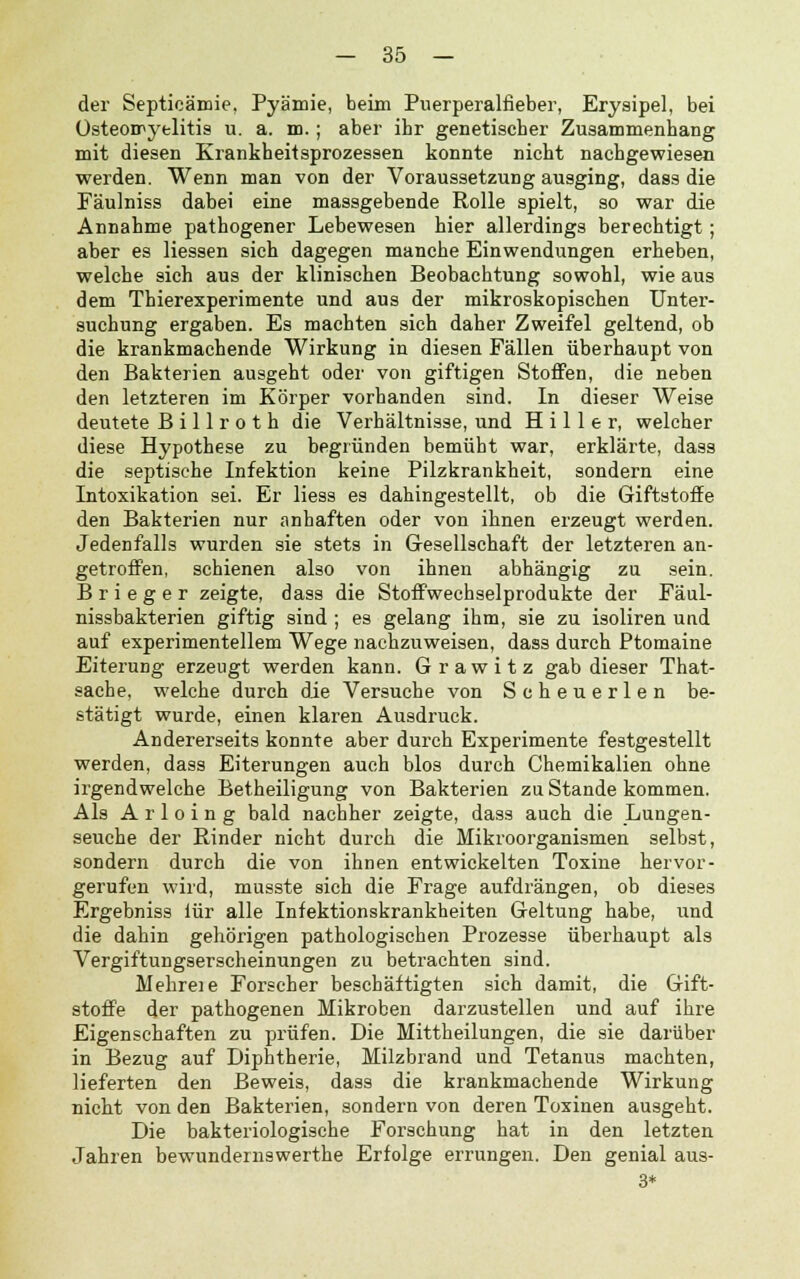 der Septicämie, Pyämie, beim Puerperalfieber, Erysipel, bei Osteomyelitis u. a. m.; aber ihr genetischer Zusammenhang mit diesen Krankheitsprozessen konnte nicht nachgewiesen werden. Wenn man von der Voraussetzung ausging, dass die Fäulniss dabei eine massgebende Rolle spielt, so war die Annahme pathogener Lebewesen hier allerdings berechtigt; aber es Hessen sich dagegen manche Einwendungen erheben, welche sich aus der klinischen Beobachtung sowohl, wie aus dem Thierexperimente und aus der mikroskopischen Unter- suchung ergaben. Es machten sich daher Zweifel geltend, ob die krankmachende Wirkung in diesen Fällen überhaupt von den Bakterien ausgeht oder von giftigen Stoffen, die neben den letzteren im Körper vorhanden sind. In dieser Weise deutete Billroth die Verhältnisse, und H i 11 e r, welcher diese Hypothese zu begründen bemüht war, erklärte, dass die septische Infektion keine Pilzkrankheit, sondern eine Intoxikation sei. Er Hess es dahingestellt, ob die Giftstoffe den Bakterien nur anhaften oder von ihnen erzeugt werden. Jedenfalls wurden sie stets in Gesellschaft der letzteren an- getroffen, schienen also von ihnen abhängig zu sein. B r i e g e r zeigte, dass die Stoffwechselprodukte der Fäul- nissbakterien giftig sind ; es gelang ihm, sie zu isoliren und auf experimentellem Wege nachzuweisen, dass durch Ptomaine Eiterung erzeugt werden kann. Grawitz gab dieser That- sache, welche durch die Versuche von Scheuerlen be- stätigt wurde, einen klaren Ausdruck. Andererseits konnte aber durch Experimente festgestellt werden, dass Eiterungen auch blos durch Chemikalien ohne irgendwelche Betheiligung von Bakterien zu Stande kommen. Als A r 1 o i n g bald nachher zeigte, dass auch die Lungen- seuche der Rinder nicht durch die Mikroorganismen selbst, sondern durch die von ihnen entwickelten Toxine hervor- gerufen wird, musste sich die Frage aufdrängen, ob dieses Ergebniss lür alle Infektionskrankheiten Geltung habe, und die dahin gehörigen pathologischen Prozesse überhaupt als Vergiftungserscheinungen zu betrachten sind. Mehreie Forscher beschäftigten sich damit, die Gift- stoffe der pathogenen Mikroben darzustellen und auf ihre Eigenschaften zu prüfen. Die Mittheilungen, die sie darüber in Bezug auf Diphtherie, Milzbrand und Tetanus machten, lieferten den Beweis, dass die krankmachende Wirkung nicht von den Bakterien, sondern von deren Toxinen ausgeht. Die bakteriologische Forschung hat in den letzten Jahren bewundernswerthe Erfolge errungen. Den genial aus- 3*