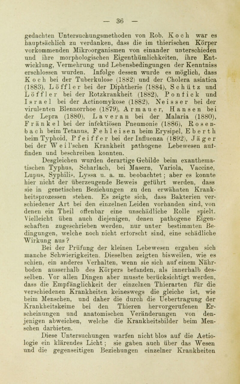 gedachten Untersuchungsmethoden von Rob. Koch war es hauptsächlich zu verdanken, dass die im thierischen Körper vorkommenden Mikroorganismen von einander unterschieden und ihre morphologischen Eigenthümlichkeiten, ihre Ent- wicklung, Vermehrung und Lebensbedingungen der Kenntniss erschlossen wurden. Infolge dessen wurde es möglich, dass Koch bei der Tuberkulose (1882) und der Cholera asiatica (1883), Löffler bei der Diphtherie (1884), Schütz und Löffler bei der Rotzkrankheit (1882), Ponfick und Israel bei der Actinomykose (1882), Neisser bei der virulenten Blennorrhoe (1879), Armaue r, Hansen bei der Lepra (1880), Laver an bei der Malaria (1880), Frank el bei der infektiösen Pneumonie (1886), Kosen- b a c h beim Tetanus, Fehleisen beim Erysipel, E b e r t h beim Typhoid, Pfeiffer bei der Influenza (1892), Jäger bei der W e i l'schen Krankheit pathogene Lebewesen aut- finden und beschreiben konnten. Desgleichen wurden derartige Gebilde beim exanthema- tischen Typhus, Scharlach, bei Masern, Variola, Vaccine, Lupus, Syphilid, Lyssa u. a. m. beobachtet; aber es konnte hier nicht der überzeugende Beweis geführt werden, dass sie in genetischen Beziehungen zu den erwähnten Krank- heitsprozessen stehen. Es zeigte sich, dass Bakterien ver- schiedener Art bei den einzelnen Leiden vorhanden sind, von denen ein Theil offenbar eine unschädliche Rolle spielt. Vielleicht üben auch diejenigen, denen pathogene Eigen- schaften zugeschrieben werden, nur unter bestimmten Be- dingungen, welche noch nicht erforscht sind, eine schädliche Wirkung aus ? Bei der Prüfung der kleinen Lebewesen ergaben sich manche Schwierigkeiten. Dieselben zeigten bisweilen, wie es schien, ein anderes Verhalten, wenn sie sich auf einem Nähr- boden ausserhalb des Körpers befanden, als innerhalb des- selben. Vor allen Dingen aber musste berücksichtigt werden, dass die Empfänglichkeit der einzelnen Thierarten für die verschiedenen Krankheiten keineswegs die gleiche ist, wie beim Menschen, und daher die durch die Uebertragung der Krankheitskeime bei den Thieren hervorgerufenen Er- scheinungen und anatomischen Veränderungen von den- jenigen abweichen, welche die Krankheitsbilder beim Men- schen darbieten. Diese Untersuchungen warfen nicht blos auf die Aetio- logie ein klärendes Licht; sie gaben auch über das Wesen und die gegenseitigen Beziehungen einzelner Krankheiten