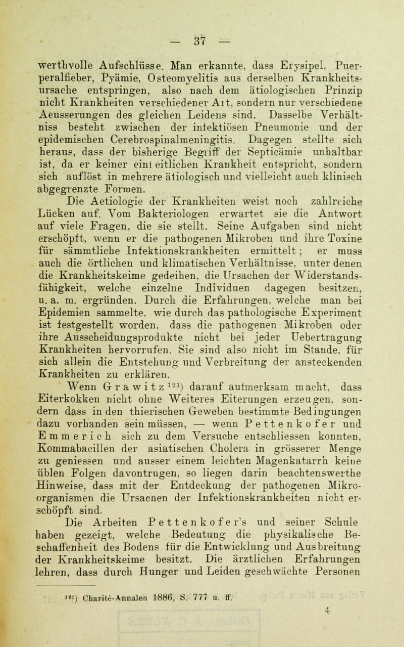 werthvolle Aufschlüsse. Man erkannte, dass Erysipel, Puer- peralfieber, Pyämie, Osteomyelitis aus derselben Krankheits- ursache entspringen, also nach dem ätiologischen Prinzip nicht Krankheiten verschiedener Alt, sondern nur verschiedene Aeusserungen des gleichen Leidens sind. Dasselbe Verhält- niss besteht zwischen der infektiösen Pneumonie und der epidemischen Cerebrospinalmeningitis. Dagegen stellte sich heraus, dass der bisherige Begriff der Septicämie unhaltbar ist, da er keiner eint eitlichen Krankheit entspricht, sondern sich auflöst in mehrere ätiologisch und vielleicht aucb klinisch abgegrenzte Formen. Die Aetiologie der Krankheiten weist noch zahlreiche Lücken auf. Vom Bakteriologen erwartet sie die Antwort auf viele Fragen, die sie stellt. Seine Aufgaben sind nicht erschöpft, wenn er die pathogenen Mikroben und ihre Toxine für sämmtliche Infektionskrankheiten ermittelt; er muss auch die örtlichen und klimatischen Verhältnisse, unter denen die Krankheitskeime gedeihen, die Ursachen der Widerstands- fähigkeit, welche einzelne Individuen dagegen besitzen, u. a. m. ergründen. Durch die Erfahrungen, welche man bei Epidemien sammelte, wie durch das pathologische Experiment ist festgestellt worden, dass die pathogenen Mikroben oder ihre Ausscheidungsprodukte nicht bei jeder Uebertragung Krankheiten hervorrufen. Sie sind also nicht im Stande, für sich allein die Entstehung und Verbreitung der ansteckenden Krankheiten zu erklären. Wenn Grawitz121) darauf aufmerksam macht, dass Eiterkokken nicht ohne Weiteres Eiterungen erzeugen, son- dern dass in den thierischen Geweben bestimmte Bedingungen dazu vorhanden sein müssen, — wenn Pettenkofer und Emmerich sich zu dem Versuche entschliessen konnten, Kommabacillen der asiatischen Cholera in grösserer Menge zu geniessen und ausser einem leichten Magenkatarrh keine üblen Folgen davontrugen, so liegen darin beachtenswerthe Hinweise, dass mit der Entdeckung der pathogenen Mikro- organismen die Ursaenen der Infektionskrankheiten nicht er- schöpft sind. Die Arbeiten Pettenkofer's und seiner Schule haben gezeigt, welche Bedeutung die physikalische Be- schaffenheit des Bodens für die Entwicklung und Ausbreitung der Krankheitskeime besitzt. Die ärztlichen Erfahrungen lehren, dass durch Hunger und Leiden geschwächte Personen ') Charite-Annalen 1886, S. 777 u. ff.