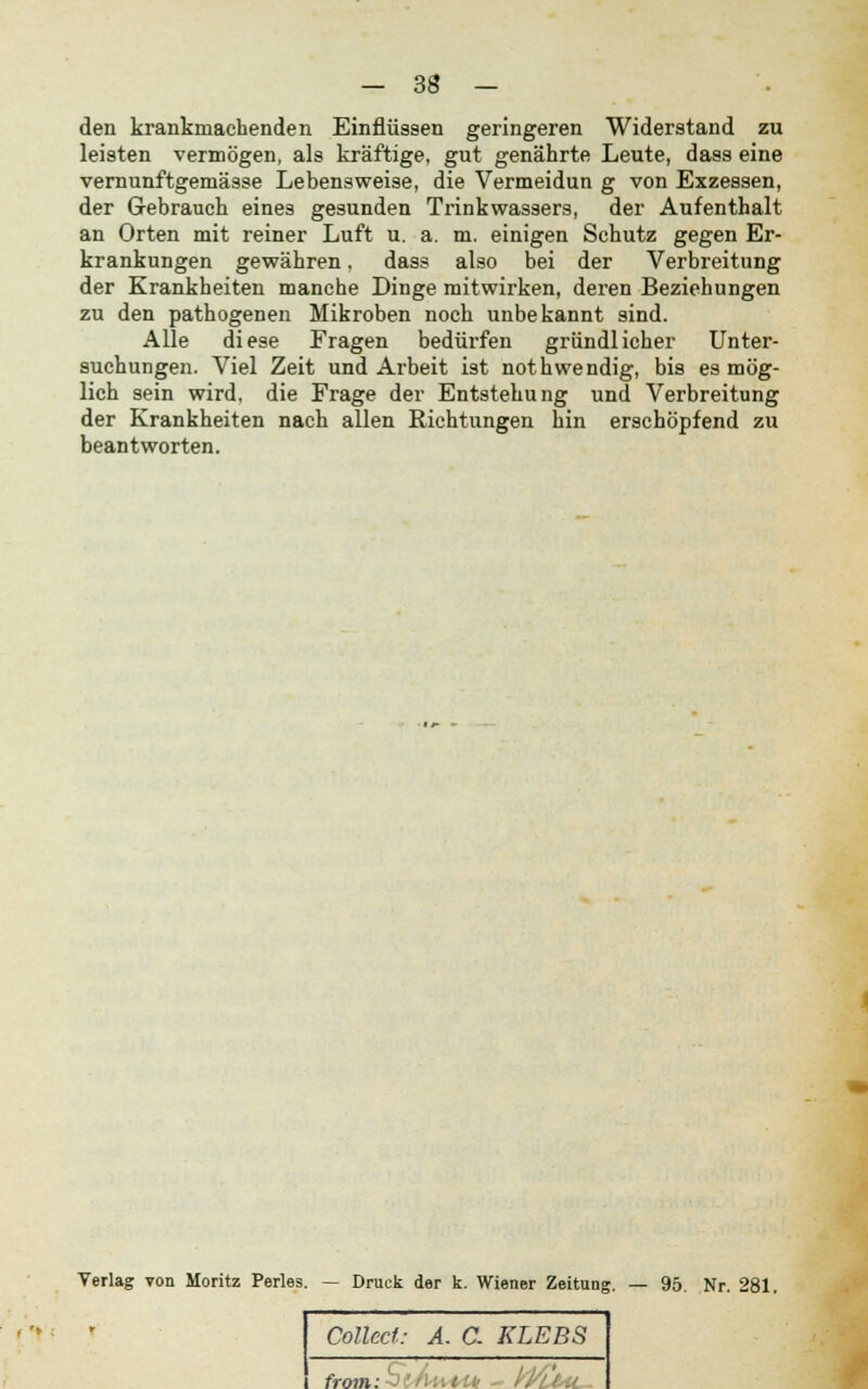 den krankmachenden Einflüssen geringeren Widerstand zu leisten vermögen, als kräftige, gut genährte Leute, dass eine vernunftgemässe Lebensweise, die Vermeidun g von Exzessen, der Gebrauch eines gesunden Trinkwassers, der Aufenthalt an Orten mit reiner Luft u. a. m. einigen Schutz gegen Er- krankungen gewähren, dass also bei der Verbreitung der Krankheiten manche Dinge mitwirken, deren Beziehungen zu den pathogenen Mikroben noch unbekannt sind. Alle diese Fragen bedürfen gründlicher Unter- suchungen. Viel Zeit und Arbeit ist nothwendig, bis es mög- lich sein wird, die Frage der Entstehung und Verbreitung der Krankheiten nach allen Richtungen hin erschöpfend zu beantworten. Verlag von Moritz Perles. — Druck der k. Wiener Zeitung. — 95. Nr. 281. [*'«.» Collect: A. G KLEBS from: '  :'■:: i Ui - Wu>tL-