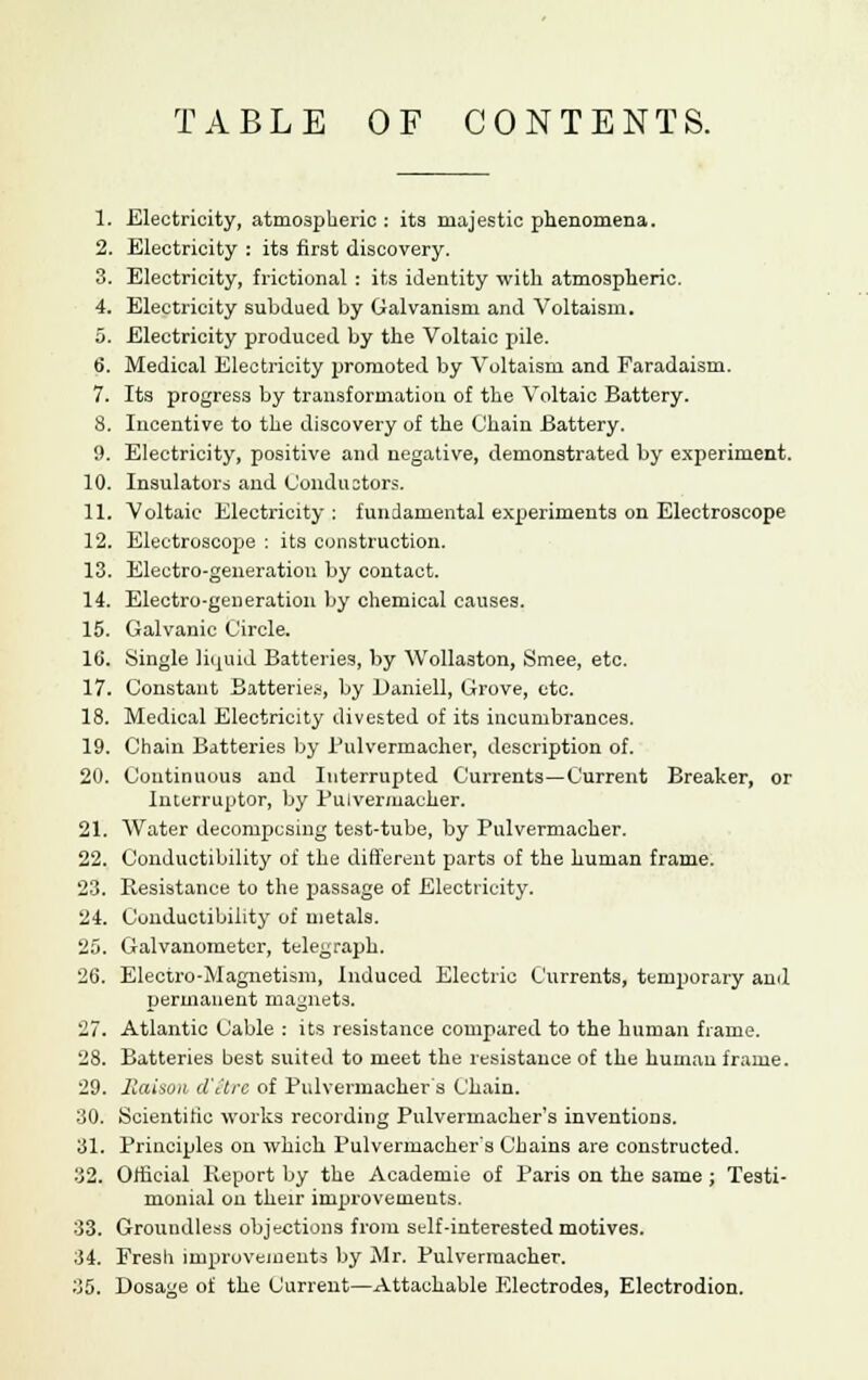 TABLE OF CONTENTS. 1. Electricity, atmospheric : its majestic phenomena. 2. Electricity : its first discovery. 3. Electricity, frictional : its identity with atmospheric. 4. Electricity subdued by Galvanism and Voltaism. 5. Electricity produced by the Voltaic pile. 6. Medical Electricity promoted by Voltaism and Faradaism. 7. Its progress by transformation of the Voltaic Battery. 8. Incentive to the discovery of the Chain Battery. 9. Electricity, positive and negative, demonstrated by experiment. 10. Insulators and Conductors. 11. Voltaic Electricity : fundamental experiments on Electroscope 12. Electroscope : its construction. 13. Electro-generation by contact. 14. Electro-generation by chemical causes. 15. Galvanic Circle. 16. Single liquid Batteries, by Wollaston, Smee, etc. 17. Constant Batteries, by Daniell, Grove, etc. 18. Medical Electricity divested of its incumbrances. 19. Chain Batteries by Pulvermacher, description of. 20. Continuous and Interrupted Currents—Current Breaker, or Interrupter, by Bulvermacher. 21. Water decompcsing test-tube, by Bulvermacher. 22. Conductibility of the different parts of the human frame. 23. Resistance to the passage of Electricity. 24. Conductibility of metals. 25. Galvanometer, telegraph. 26. Electro-Magnetism, Induced Electric Currents, temporary anil permanent magnets. 27. Atlantic Cable : its resistance compared to the human frame. 28. Batteries best suited to meet the resistance of the human frame. 29. liaison d'ilrc of Pulvermacher s Chain. 30. Scientific works recording Pulvermacher's inventions. 31. Principles on which Pulvermacher's Chains are constructed. 32. Official Report by the Academie of Paris on the same ; Testi- monial on their improvements. 33. Groundless objections from self-interested motives. 34. Fresh improvements by Mr. Pulvermacher.