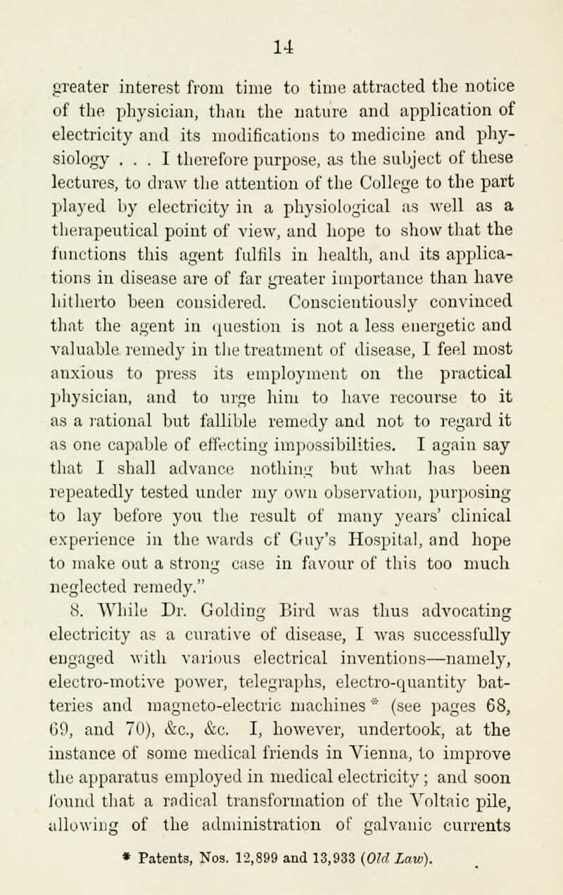 gTeater interest from time to time attracted the notice of the physician, than the nature and application of electricity and its modifications to medicine and phy- siology ... I therefore purpose, as the subject of these lectures, to chaw the attention of the College to the part played by electricity in a physiological as well as a therapeutical point of view, and hope to show that the functions this agent fulfils in health, and its applica- tions in disease are of far greater importance than have hitherto been considered. Conscientiously convinced that the agent in question is not a less energetic and valuable remedy in the treatment of disease, I feel most anxious to press its employment on the practical physician, and to urge him to have recourse to it as a rational but fallible remedy and not to regard it as one capable of effecting impossibilities. I again say that I shall advance nothing but what lias been repeatedly tested under my own observation, purposing to lay before you the result of many years' clinical experience in the wards cf Guy's Hospital, and hope to make out a strong case in favour of this too much neglected remedy. 8. AVhile Dr. GoldiDg Bird was thus advocating electricity as a curative of disease, I was successfully engaged with various electrical inventions—namely, electro-motive power, telegraphs, electro-quantity bat- teries and magneto-electric machines * (see pages 68, 69, and 70), &c, &c. I, however, undertook, at the instance of some medical friends in Vienna, to improve the apparatus employed in medical electricity; and soon found that a radical transformation of the Voltaic pile, allowing of the administration of galvanic currents * Patents, Nos. 12,899 and 13,933 (Old Law).