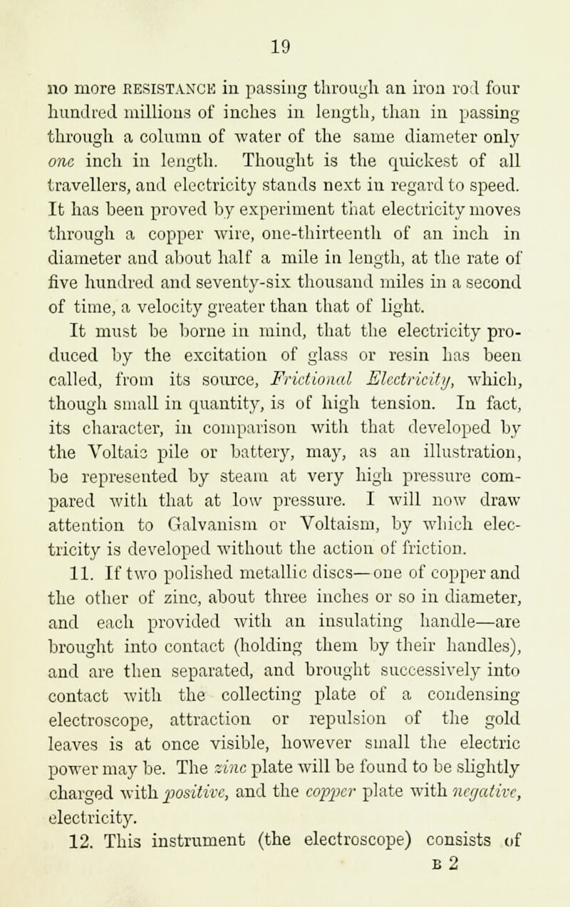 no more RESISTANCE in passing through an iron rod four hundred millions of inches in length, than in passing through a column of water of the same diameter only one inch in length. Thought is the quickest of all travellers, and electricity stands next iu regard to speed. It has been proved by experiment that electricity moves through a copper wire, one-thirteenth of an inch in diameter and about half a mile in length, at the rate of five hundred and seventy-six thousand miles in a second of time, a velocity greater than that of light. It must be borne in mind, that the electricity pro- duced by the excitation of glass or resin has been called, from its source, Frictional Electricity, which, though small in quantity, is of high tension. In fact, its character, in comparison with that developed by the Voltaic pile or battery, may, as an illustration, be represented by steam at very high pressure com- pared with that at low pressure. I will now draw attention to Galvanism or Voltaism, by which elec- tricity is developed without the action of friction. 11. If two polished metallic discs—one of copper and the other of zinc, about three inches or so in diameter, and each provided with an insulating handle—are brought into contact (holding them by their handles), and are then separated, and brought successively into contact with the collecting plate of a condensing electroscope, attraction or repulsion of the gold leaves is at once visible, however small the electric power may be. The zinc plate will be found to be sbghtly charged viilh positive, and the copper plate with negative, electricity. 12. This instrument (the electroscope) consists of b2