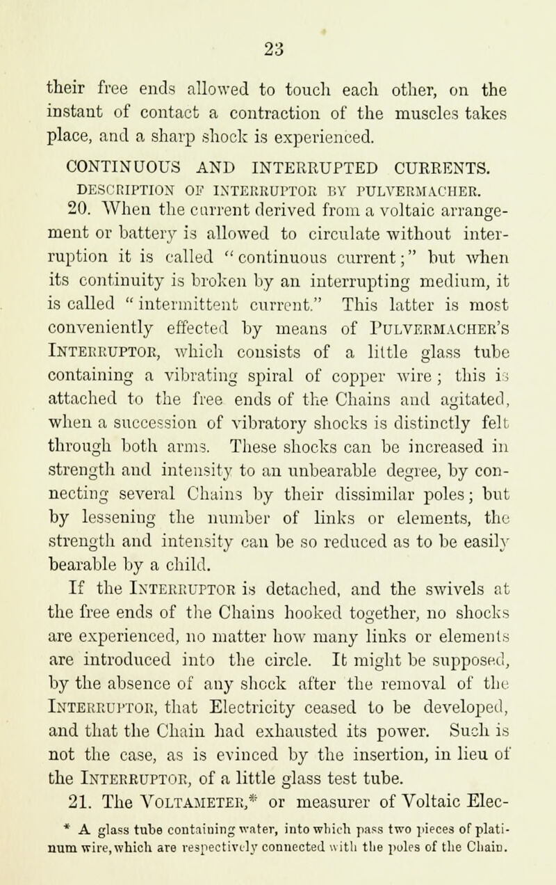 their free ends allowed to touch each other, on the instant of contact a contraction of the muscles takes place, and a sharp shock is experienced. CONTINUOUS AND INTERRUPTED CURRENTS. DESCRIPTION OF INTERRUPTOR BY PULVERMACHER. 20. When the current derived from a voltaic arrange- ment or battery is allowed to circulate without inter- ruption it is called  continuous current; but when its continuity is broken by an interrupting medium, it is called  intermittent current. This latter is most conveniently effected by means of Pulvermacher's Interruptor, which consists of a little glass tube containing a vibrating spiral of copper wire ; this i; attached to the free ends of the Chains and agitated, when a succession of vibratory shocks is distinctly felt- through both arms. These shocks can be increased in strength and intensity to an unbearable degree, by con- necting several Chains by their dissimilar poles; but by lessening the number of links or elements, the strength and intensity can be so reduced as to be easily bearable by a child. If the Interruptor is detached, and the swivels at the free ends of the Chains hooked together, no shocks are experienced, no matter how many links or elements are introduced into the circle. It might be supposed, by the absence of any shock after the removal of the Interruptor, that Electricity ceased to be developed, and that the Chain had exhausted its power. Such is not the case, as is evinced by the insertion, in lieu of the Interruptor, of a little glass test tube. 21. The Voltameter,* or measurer of Voltaic Elec- * A glass tube containing water, into which pass two pieces of plati- num wire,which are respectively connected with the poles of the Chain.