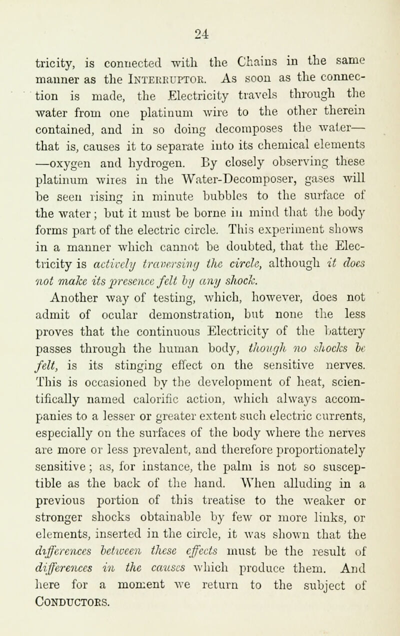 tricity, is connected with the Chains in the same manner as the Intekkuptor. As soon as the connec- tion is made, the Electricity travels through the water from one platinum wire to the other therein contained, and in so doing decomposes the water— that is, causes it to separate into its chemical elements —oxygen and hydrogen. By closely observing these platinum wires in the Water-Decomposer, gases will be seen rising in minute bubbles to the surface of the water; but it must be borne in mind that the body forms part of the electric circle. This experiment shows in a manner which cannot be doubted, that the Elec- tricity is actively traversing the circle, although it does not make its presence felt by any shock. Another way of testing, which, however, does not admit of ocular demonstration, but none the less proves that the continuous Electricity of the battery passes through the human body, though no shocks be felt, is its stinging effect on the sensitive nerves. This is occasioned by the development of heat, scien- tifically named calorific action, which always accom- panies to a lesser or greater extent such electric currents, especially on the surfaces of the body where the nerves are more or less prevalent, and therefore proportionately sensitive; as, for instance, the palm is not so suscep- tible as the back of the hand. When alluding in a previous portion of this treatise to the weaker or stronger shocks obtainable by few or more links, or elements, inserted in the circle, it was shown that the differences between these effects must be the result of differences in the causes which produce them. And here for a moment we return to the subject of Conductors.