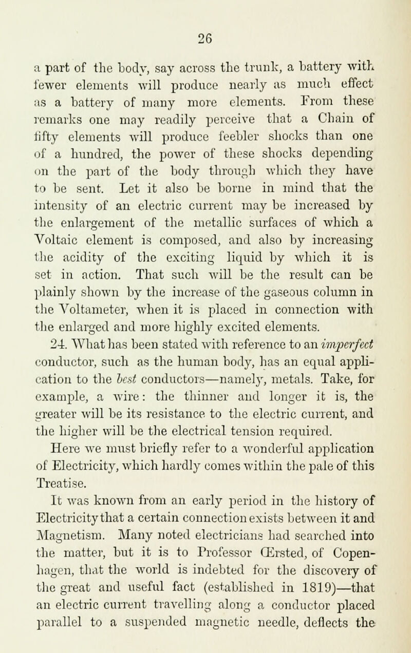 a part of the body, say across the trunk, a battery with fewer elements will produce nearly as much effect as a battery of many more elements. From these remarks one may readily perceive that a Chain of fifty elements will produce feebler shocks than one of a hundred, the power of these shocks depending on the part of the body through which they have to be sent. Let it also be borne in mind that the intensity of an electric current may be increased by the enlargement of the metallic surfaces of which a Voltaic element is composed, and also by increasing the acidity of the exciting liquid by which it is set in action. That such will be the result can be plainly shown by the increase of the gaseous column in the Voltameter, when it is placed in connection with the enlarged and more highly excited elements. 24. What has been stated with reference to an imperfect conductor, such as the human body, has an equal appli- cation to the Vest conductors—namely, metals. Take, for example, a wire: the thinner and longer it is, the greater will be its resistance, to the electric current, and the higher will be the electrical tension required. Here we must briefly refer to a wonderful application of Electricity, which hardly comes within the pale of this Treatise. It was known from an early period in the history of Electricity that a certain connection exists between it and Magnetism. Many noted electricians had searched into the matter, but it is to Professor CErsted, of Copen- hagen, that the world is indebted for the discovery of the great and useful fact (established in 1819)—that an electric current travelling along a conductor placed parallel to a suspended magnetic needle, deflects the