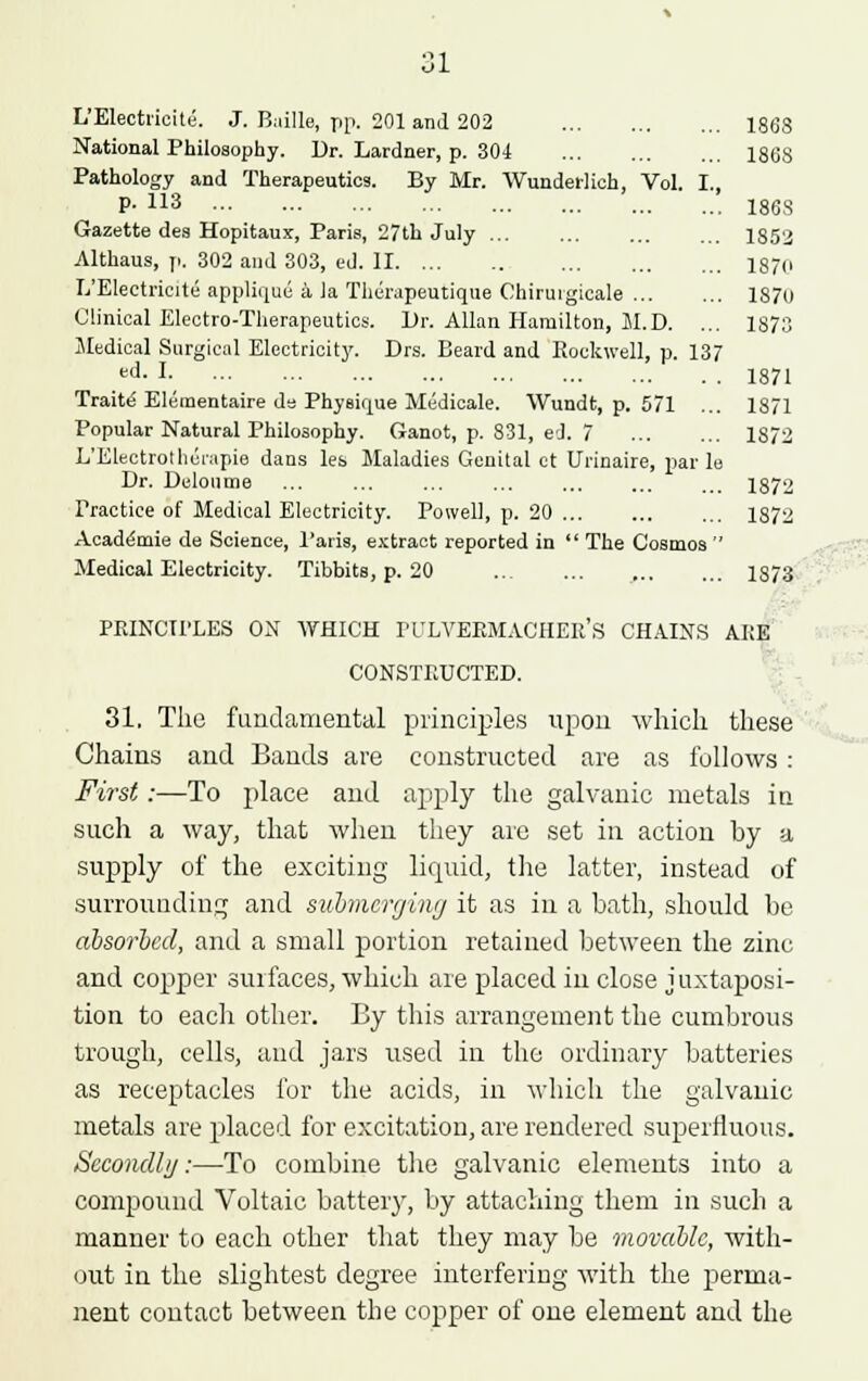 L'Electiieite. J. Buille, pp. 201 and 202 1868 National Philosophy. Dr. Lardner, p. 304 1868 Pathology and Therapeutics. By Mr. Wundeilich, Vol. I., P- H3 186S Gazette des Hopitaux, Paris, 27th July ... ... 1S52 Althaus, p. 302 and 303, ed. II I870 E'Electricite applique a Ja Thenipeutique Chirurgicale 1870 Clinical Electro-Therapeutics. Dr. Allan Hamilton, M.D. ... 1873 Medical Surgical Electricity. Drs. Beard and Rockwell, p. 137 ed-! 1871 Traite Eleraentaire de Physique Medicale. Wundt, p. 571 ... 1871 Popular Natural Philosophy. Ganot, p. 831, ed. 7 1872 L'Electrothcrapie dans les Maladies Genital ct Urinaire, par le Dr. Deloume ... ... ... 1872 Practice of Medical Electricity. Powell, p. 20 1872 Academie de Science, Paris, extract reported in  The Cosmos  Medical Electricity. Tibbits, p. 20 1873 PKINCU'LES ON WHICH I'l/LVERMACHER'S CHAINS ARE CONSTRUCTED. 31, The fundamental principles upon which these Chains and Bands are constructed are as follows: First:—To place and apply the galvanic metals in such a way, that when they are set in action by a supply of the exciting liquid, the latter, instead of surrounding and submerging it as in a bath, should be absorbed, and a small portion retained between the zinc and copper surfaces, which are placed in close juxtaposi- tion to each other. By this arrangement the cumbrous trough, cells, and jars used in the ordinary batteries as receptacles for the acids, in which the galvanic metals are placed for excitation, are rendered superfluous. Secondly:—To combine the galvanic elements into a compound Voltaic battery, by attaching them in such a manner to each other that they may be movable, with- out in the slightest degree interfering with the perma- nent contact between the copper of one element and the