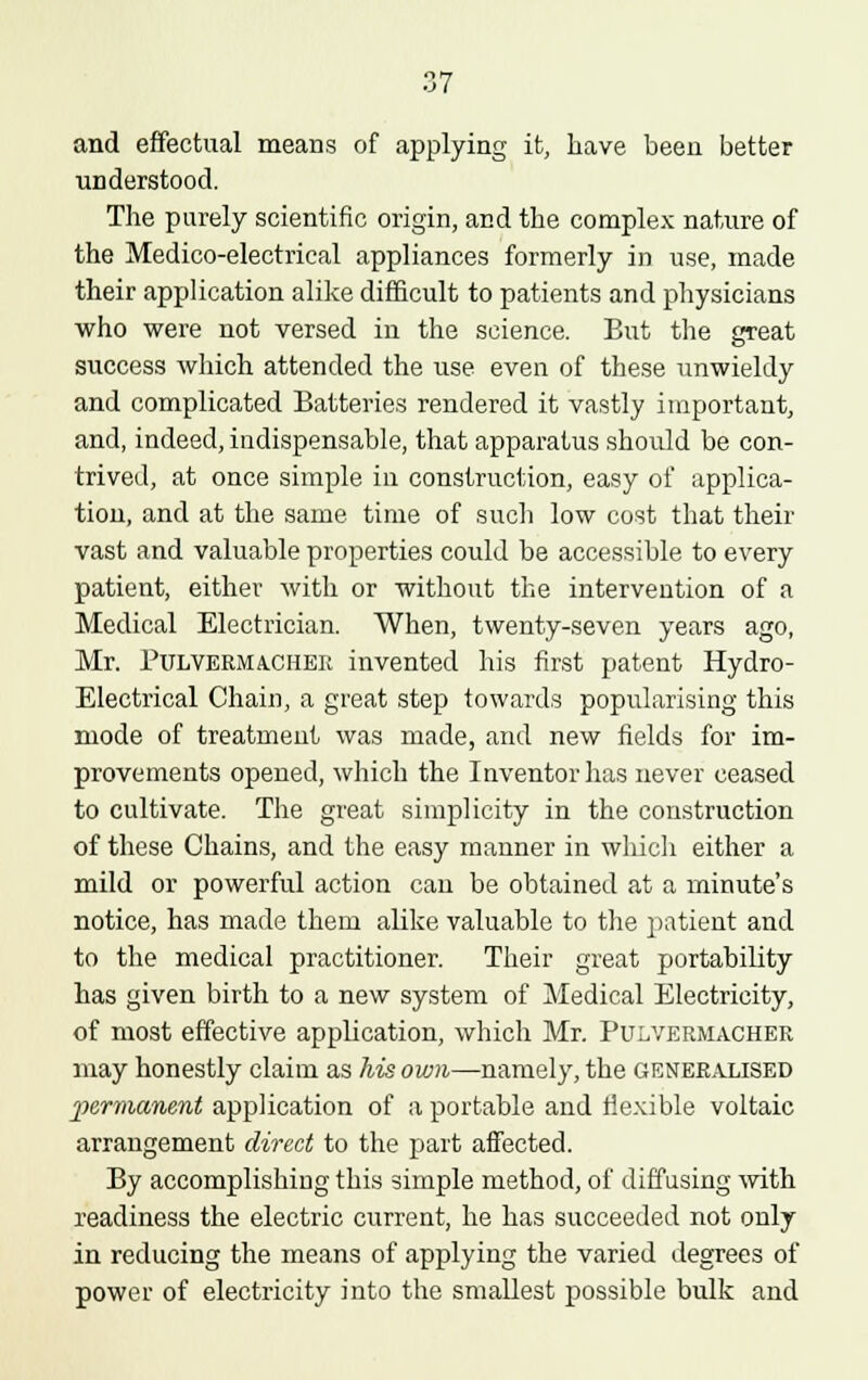 and effectual means of applying it, have been better understood. The purely scientific origin, and the complex nature of the Medico-electrical appliances formerly in use, made their application alike difficult to patients and physicians who were not versed in the science. But the great success which attended the use even of these unwieldy and complicated Batteries rendered it vastly important, and, indeed, indispensable, that apparatus should be con- trived, at once simple in construction, easy of applica- tion, and at the same time of such low cost that their vast and valuable properties could be accessible to every patient, either with or without the intervention of a Medical Electrician. When, twenty-seven years ago, Mr. Pulvermachee invented his first patent Hydro- Electrical Chain, a great step towards popularising this mode of treatment was made, and new fields for im- provements opened, which the Inventor has never ceased to cultivate. The great simplicity in the construction of these Chains, and the easy manner in which either a mild or powerful action can be obtained at a minute's notice, has made them alike valuable to the patient and to the medical practitioner. Their great portability has given birth to a new system of Medical Electricity, of most effective application, which Mr. Pulvermachee may honestly claim as his own—namely, the generalised permanent application of a portable and flexible voltaic arrangement direct to the part affected. By accomplishing this simple method, of diffusing with readiness the electric current, he has succeeded not only in reducing the means of applying the varied degrees of power of electricity into the smallest possible bulk and