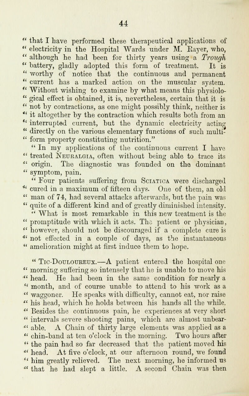  that I have performed these therapeutical applications of  electricity in the Hospital Wards under M. Rayer, who,  although he had been for thirty years using a Trough  battery, gladly adopted this form, of treatment. It is  worthy of notice that the continuous and permanent  current has a marked action on the muscular system.  Without wishing to examine by what means this physiolo-  gical effect is obtained, it is, nevertheless, certain that it is  not by contractions, as one might possibly think, neither is  it altogether by the contraction which results both from an  interrupted current, but the dynamic electricity acting  directly on the various elementary functions of such multi-  form property constituting nutrition.  In my applications of the continuous current I have.  treated Neuralgia, often without being able to trace its  origin. The diagnostic was founded on the dominant  symptom, pain.  Four patients suffering from Sciatica were discharged *' cured in a maximum of fifteen days. One of them, an old  man of 74-, had several attacks afterwards, but the pain was  quite of a different kind and of greatly diminished intensity.  What is most remarkable in this new treatment is the  promptitude with which it acts. The patient or physician,  however, should not be discouraged if a complete cure is *' not effected in a couple of days, as the instantaneous  amelioration might at first induce them to hope.  Tic-Douloueeux.—A patient entered the hospital one  morning suffering so intensel}' that ho is unable to move his  head. He had been in the same condition for nearly a  month, and of course unable to attend to his work as a  waggoner. He speaks with difficulty, cannot eat, nor raise  his head, which he holds between his hands all the while.  Besides the continuous pain, he experiences at very short  intervals severe shooting pains, which are almost unbear-  able. A Chain of thirty large elements was applied as a  chin-band at ten o'clock in the morning. Two hours after  the pain had so far decreased that the patient moved his  head. At five o'clock, at our afternoon round, we found  him greatly relieved. The next morning, he informed us  that he had slept a little. A second Chain was then