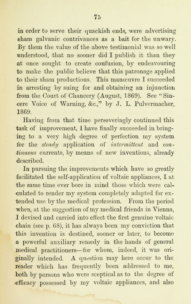 in order to serve their quackish ends, were advertising sham galvanic contrivances as a bait for the unwary. By them the value of the above testimonial was so well ■understood, that no sooner did I publish it than they at once sought to create confusion, by endeavouring to make the public believe that this patronage applied to their sham productions. This manoeuvre I succeeded in arresting by suing for and obtaining an injunction from the Court of Chancery (August, 1869). See Sin- cere Voice of Warning, &c, by J. L. Pulvermacher, 1869. Haviug from that time perseveringly continued this task of improvement, 1 have finally succeeded in bring- ing to a very high degree of perfection my system for the steady application of intermittent and con- tinuous currents, by means of new inventions, already described. In pursuing the improvements which have so greatly facilitated the self-application of voltaic appliances, I at the same time ever bore in mind those which were cal- culated to render my system completely adapted for ex- tended use by the medical profession. From the period when, at the suggestion of my medical friends in Vienna, I devised and carried into effect the first genuine voltaic chain (see p. 68), it has alwa}rs been my conviction that this invention is destined, sooner or later, to become a powerful auxiliary remedy in the hands of general medical practitioners—for whom, indeed, it was ori- ginally intended. A question may here occur to the reader which has frequently been addressed to me, both by persons who were sceptical as to the degree of efficacy possessed by my voltaic appliances, and also