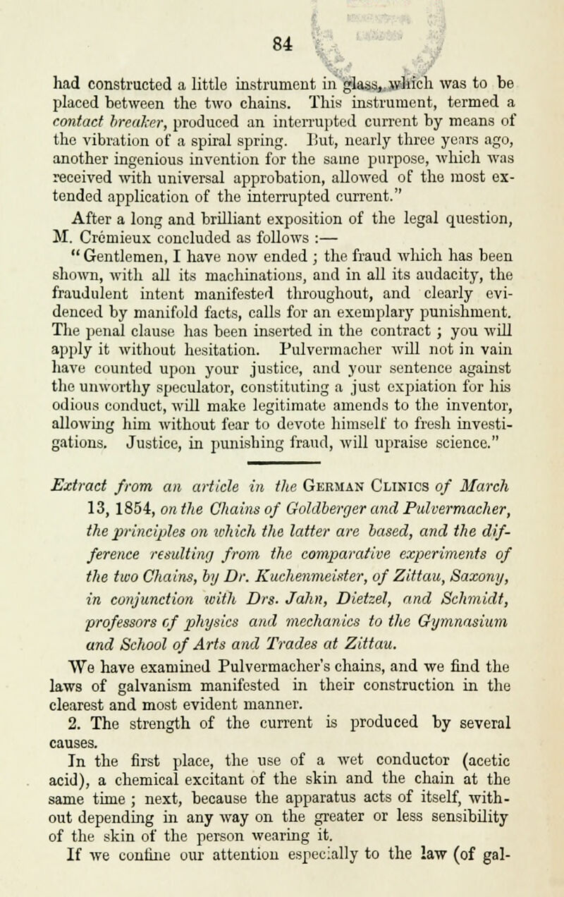 had constructed a little instrument in glass,, which was to be placed between the two chains. This instrument, termed a contact breaker, produced an interrupted current by means of the vibration of a spiral spring. But, nearly three yenrs ago, another ingenious invention for the same purpose, which was received with universal approbation, allowed of the most ex- tended application of the interrupted current. After a long and brilliant exposition of the legal question, M. Cremieux concluded as follows :—  Gentlemen, I have now ended ; the fraud which has been shown, with all its machinations, and in all its audacity, the fraudulent intent manifested throughout, and clearly evi- denced by manifold facts, calls for an exemplary punishment. The penal clause has been inserted in the contract; you will apply it without hesitation. Pulvermacher will not in vain have counted upon your justice, and your sentence against the unworthy speculator, constituting a just expiation for his odious conduct, will make legitimate amends to the inventor, allowing him without fear to devote himself to fresh investi- gations. Justice, in punishing fraud, will upraise science. Extract from an article in the German Clinics of March 13, 1854, on the Chains of Goldberger and Pulvermacher, the principles on which the latter are based, and the dif- ference resulting from the comparative experiments of the two Chains, by Dr. Kuchenmeister, of Zittau, Saxony, in conjunction with Drs- Jahn, Dietzel, and Schmidt, professors of physics and mechanics to the Gymnasium and School of Arts and Trades at Zittau. We have examined Pulvermacher's chains, and we find the laws of galvanism manifested in their construction in the clearest and most evident manner. 2. The strength of the current is produced by several causes. In the first place, the use of a wet conductor (acetic acid), a chemical excitant of the skin and the chain at the same time ; next, because the apparatus acts of itself, with- out depending in any way on the greater or less sensibility of the skin of the person wearing it. If we confine our attention especially to the law (of gal-