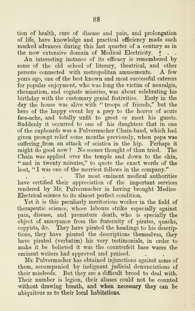 tion of health, cure of disease and pain, and prolongation of life, have knowledge and practical efficiency made such marked advances during this last quarter of a century as in the now extensive domain of Medical Electricity. J . . An interesting instance of its efficacy is remembered by some of the old school of literary, theatrical, and other persons connected with metropolitan amusements. A few years ago, one of the best known and most successful caterers for popular enjoyment, who was long the victim of neuralgia, rheumatism, and cognate miseries, was about celebrating his birthday with the customary genial festivities. Early in the day the house was alive with  troops of friends, but the hero of the happy event lay a prey to the horror of acute face-ache, and totally unfit to greet or meet his guests. Suddenly it occurred to one of his daughters that in one of the cupboards was a Pulvermacher Chain-band, which had given prompt relief some months previously, when papa was suffering Lfrom an attack of sciatica in the hip. Perhaps it might do good now 1 No sooner thought of than tried. The Chain was applied over the temple and down to the chin,  and in twenty minutes, to quote the exact words of the host, I was one of the merriest fellows in the company. The most eminent medical authorities have certified their appreciation of the important services rendered by Mr. Pulvermacher in having brought Medico Electrical science to its almost perfect condition. Yet it is this peculiarly meritorious worker in the field of therapeutic science, whose labours strike especially against pain, disease, and premature death, who is specially the object of annoyance from the fraternity of pirates, quacks, copyists, &c. They have pirated the headings to his descrip- tions, they have pirated the descriptions themselves, they have pirated (verbatim) his very testimonials, in order to make it be believed it was the counterfeit base wares the eminent writers had approved and praised. Mr. Pulvermacher has obtained injunctions against some of them, accompanied by indignant judicial denunciations of their misdeeds. But they are a difficult brood to deal with. Their number is legion, their aliases could not be counted without drawing breath, and when necessary they can be ubiquitous as to their local habitations.