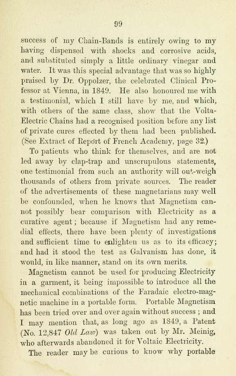 success of my Chain-Bands is entirely owing to my Laving dispensed with shocks and corrosive acids, and substituted simply a little ordinary vinegar and water. It was this special advantage that was so highly praised by Dr. Oppolzer, the celebrated Clinical Pro- fessor at Vienna, in 1840. He also honoured me with a testimonial, which I still have by me, and which, with others of the same class, show that the Volta- Electric Chains had a recognised position before any list of private cures effected by them had been published. (See Extract of Report of French Academy, page 32.) To patieuts who think for themselves, and are not led away by clap-trap and unscrupulous statements, one testimonial from such an authority will out-weigh thousands of others from private sources. The reader of the advertisements of these magnetarians may well be confounded, when he knows that Magnetism can- not possibly bear comparison with Electricity as a curative agent; because if Magnetism had any reme- dial effects, there have been plenty of investigations and sufficient time to enlighten us as to its efficacy; and had it stood the test as Galvanism has done, it would, in like manner, stand on its own merits. Magnetism cannot be used for producing Electricity in a garment, it being impossible to introduce all the mechanical combinations of the Earadaic electro-mag- netic machine in a portable form. Portable Magnetism has been tried over and over again without success ; and I may mention that, as long ago as 1849, a Patent (No. 12,847 Old Law) was taken out by Mr. Meinig, who afterwards abandoned it for Voltaic Electricity. The reader may be curious to know why portable