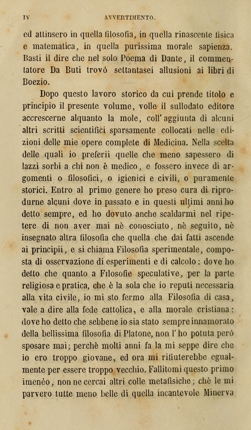 ed attinsero in quella filosofia, in quella rinascente tìsica e matematica, in quella purissima morale sapienza. Basti il dire che nel solo Poema di Dante, il commen- tatore Da Buti trovò settantasei allusioni ai libri di Boezio. Dopo questo lavoro storico da cui prende titolo e principio il presente volume, volle il sullodato editore accrescerne alquanto la mole, coir aggiunta di alcuni altri scritti scientifici sparsamente collocati nelle edi- zioni delle mie opere complete di Medicina. Nella scelta delle quali io preferii quelle che meno sapessero di lazzi sorbi a chi non è medico, e fossero invece di ar* gomenti o filosofici, o igienici e civili, o puramenle storici. Entro al primo genere ho preso cura di ripro- durne alcuni dove in passato e in questi ultimi anni ho detto sempre, ed ho dovuto anche scaldarmi nel ripe- tere di non aver mai ne conosciuto, né seguito, né insegnato altra filosofia che quella che dai fatti ascende ai principii, e si chiama Filosofia sperimentale, compo- sta di osservazione di esperimenti e di calcolo : dove ho detto che quanto a Filosofie speculative, per la parte religiosa e pratica, che è la sola che io reputi necessaria alla vita civile, io mi sto fermo alla Filosofia di casa, vale a dire alla fede cattolica, e alla morale cristiana: dove ho detto che sebbene io sia stato sempre innamorato della bellissima filosofìa di Platone, non Y ho potuta però sposare mai; perchè molti anni fa la mi seppe dire che io ero troppo giovane, ed ora mi rifiuterebbe egual- mente per essere troppo vecchio. Fallitomi questo primo imeneo, non ne cercai altri colle metafisiche; che le mi parvero tutte meno belle di quella incantevole Minerva