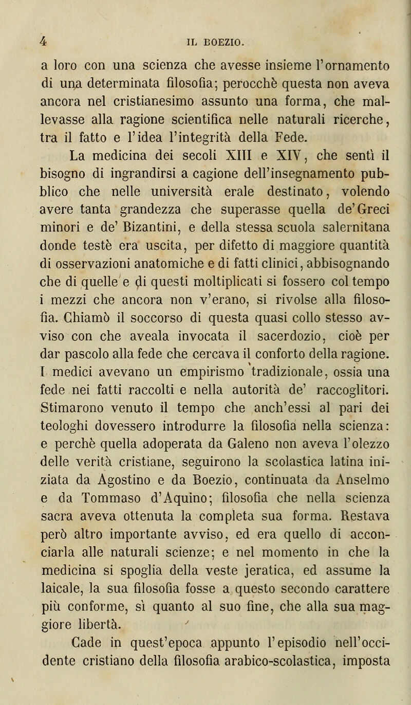 a loro con una scienza che avesse insieme l'ornamento di una determinata filosofia; perocché questa non aveva ancora nel cristianesimo assunto una forma, che mal- levasse alla ragione scientifica nelle naturali ricerche, tra il fatto e l'idea l'integrità della Fede. La medicina dei secoli XITI e XIV, che sentì il bisogno di ingrandirsi a cagione dell'insegnamento pub- blico che nelle università erale destinato, volendo avere tanta grandezza che superasse quella de'Greci minori e de' Bizantini, e della stessa scuola salernitana donde testé era uscita, per difetto di maggiore quantità di osservazioni anatomiche e di fatti clinici, abbisognando che di quelle e di questi moltiplicati si fossero col tempo i mezzi che ancora non v'erano, si rivolse alla filoso- fìa. Chiamò il soccorso di questa quasi collo stesso av- viso con che aveala invocata il sacerdozio, cioè per dar pascolo alla fede che cercava il conforto della ragione. I medici avevano un empirismo tradizionale, ossia una fede nei fatti raccolti e nella autorità de' raccoglitori. Stimarono venuto il tempo che anch'essi al pari dei teologhi dovessero introdurre la filosofia nella scienza: e perchè quella adoperata da Galeno non aveva l'olezzo delle verità cristiane, seguirono la scolastica latina ini- ziata da Agostino e da Boezio, continuata da Anselmo e da Tommaso d'Aquino; filosofia che nella scienza sacra aveva ottenuta la completa sua forma. Restava però altro importante avviso, ed era quello di accon- ciarla alle naturali scienze; e nel momento in che la medicina si spoglia della veste jeratica, ed assume la laicale, la sua filosofìa fosse a questo secondo carattere più conforme, sì quanto al suo fine, che alla sua mag- giore libertà. Cade in quest'epoca appunto l'episodio nell'occi- dente cristiano della filosofìa arabico-scolastica, imposta