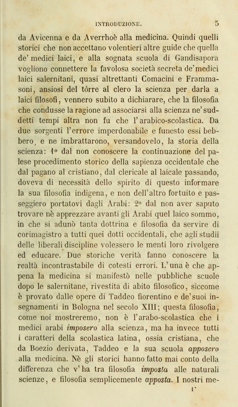 da Avicenna e da Averrhoè alla medicina. Quindi quelli storici che non accettano volentieri altre guide che quella de1 medici laici, e alla sognata scuola di Gandisapora vogliono connettere la favolosa società secreta de'medici laici salernitani, quasi altrettanti Comacini e Framma- soni, ansiosi del tórre al clero la scienza per darla a laici filosofi, vennero subito a dichiarare, che la filosofia che condusse la ragione ad associarsi alla scienza ne' sud- detti tempi altra non fu che l'arabico-scolastica. Da due sorgenti l'errore imperdonabile e funesto essi beb- bero, e ne imbrattarono, versandovelo, la storia della scienza: 1° dal non conoscere la continuazione del pa- lese procedimento storico della sapienza occidentale che dal pagano al cristiano, dal clericale al laicale passando, doveva di necessità dello spirito di questo informare la sua filosofia indigena, e non dell'altro fortuito e pas- seggiero portatovi dagli Arabi: 2° dal non aver saputo trovare né apprezzare avanti gli Arabi quel laico sommo, in che si adunò tanta dottrina e filosofìa da servire di corimagistro a tutti quei dotti occidentali, che aglistudii delle liberali discipline volessero le menti loro rivolgere ed educare. Due storiche verità fanno conoscere la realtà incontrastabile di cotesti errori. L'unaè che ap- pena la medicina si manifestò nelle pubbliche scuole dopo le salernitane, rivestita di abito filosofico, siccome è provato dalle opere di Taddeo fiorentino e de'suoi in- segnamenti in Bologna nel secolo XIII; questa filosofìa, come noi mostreremo, non è l'arabo-scolastica che i medici arabi imposero alla scienza, ma ha invece tutti i caratteri della scolastica latina, ossia cristiana, che da Boezio derivata, Taddeo e la sua scuola apposero alla medicina. Né gli storici hanno fatto mai conto della differenza che v' ha tra filosofia imposta alle naturali scienze, e filosofìa semplicemente apposta. I nostri me- r