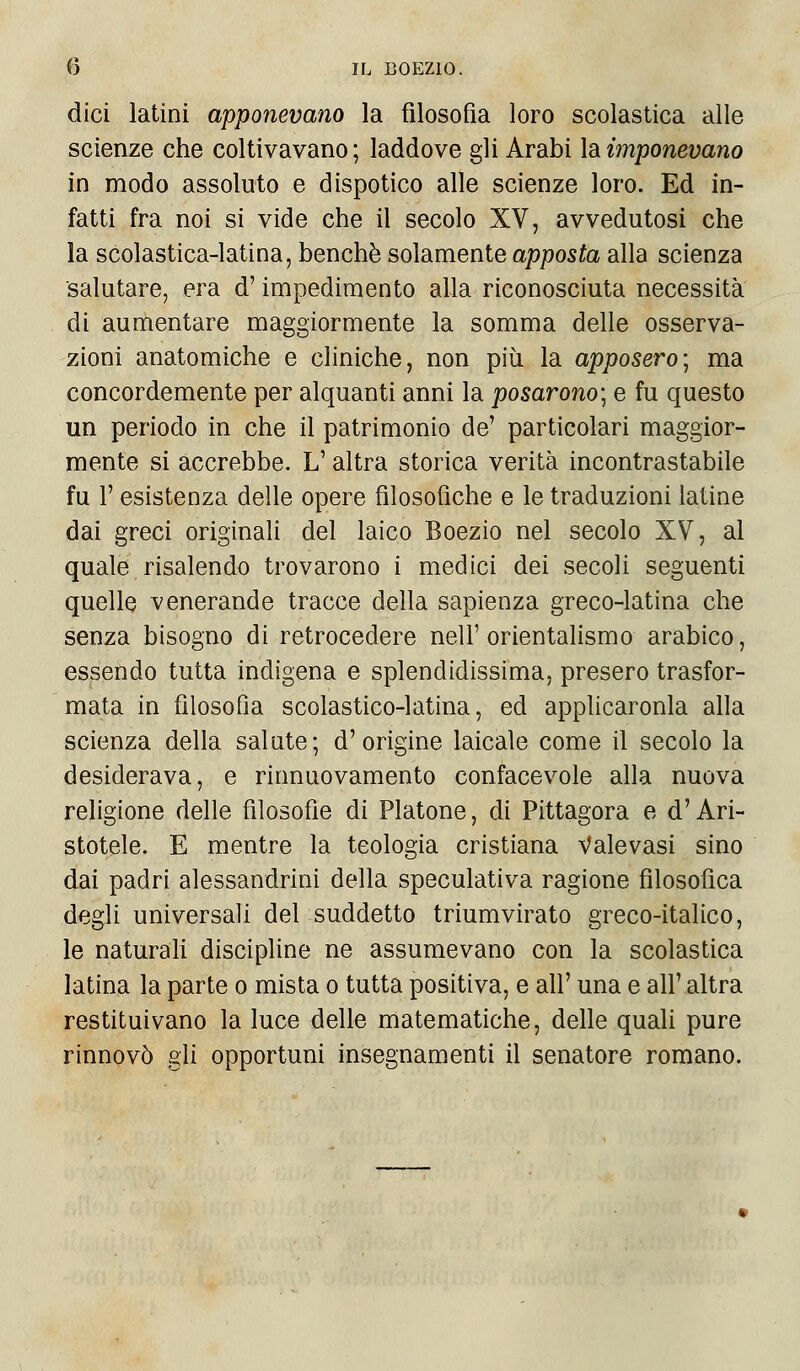 dici latini apponevano la filosofia loro scolastica alle scienze che coltivavano; laddove gli Arabi la imponevano in modo assoluto e dispotico alle scienze loro. Ed in- fatti fra noi si vide che il secolo XV, avvedutosi che la scolastica-latina, benché solamente apposta alla scienza salutare, era d'impedimento alla riconosciuta necessità di aumentare maggiormente la somma delle osserva- zioni anatomiche e cliniche, non più la apposero; ma concordemente per alquanti anni la posarono-, e fu questo un periodo in che il patrimonio de' particolari maggior- mente si accrebbe. L'altra storica verità incontrastabile fu 1' esistenza delle opere filosofiche e le traduzioni latine dai greci originali del laico Boezio nel secolo XV, al quale risalendo trovarono i medici dei secoli seguenti quelle venerande tracce della sapienza greco-latina che senza bisogno di retrocedere nell'orientalismo arabico, essendo tutta indigena e splendidissima, presero trasfor- mata in filosofìa scolastico-latina, ed applicarono alla scienza della salate; d'origine laicale come il secolo la desiderava, e rinnuovamento confacevole alla nuova religione delle filosofie di Platone, di Pittagora e d'Ari- stotele. E mentre la teologia cristiana Valevasi sino dai padri alessandrini della speculativa ragione filosofica degli universali del suddetto triumvirato greco-italico, le naturali discipline ne assumevano con la scolastica latina la parte o mista o tutta positiva, e all' una e all' altra restituivano la luce delle matematiche, delle quali pure rinnovò gli opportuni insegnamenti il senatore romano.