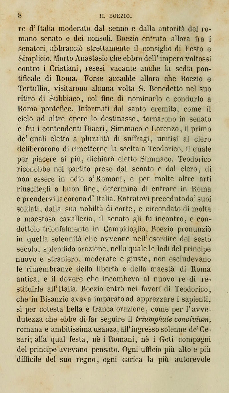 re d'Italia moderato dal senno e dalla autorità del ro- mano senato e dei consoli. Boezio enfT,ato allora fra i senatore abbracciò strettamente il consiglio di Festo e Simplicio. Morto Anastasio che ebbro dell' impero voltossi contro i Cristiani, resesi vacante anche la sedia pon- tificale di Roma. Forse accadde allora che Boezio e Tertullio, visitarono alcuna volta S. Benedetto nel suo ritiro di Subbiaco, col fine di nominarlo e condurlo a Roma pontefice. Informati dal santo eremita, come il cielo ad altre opere lo destinasse, tornarono in senato e fra i contendenti Diacri, Simmaco e Lorenzo, il primo de' quali eletto a pluralità di suffragi, unitisi al clero deliberarono di rimetterne la scelta a Teodorico, il quale per piacere ai più, dichiarò eletto Simmaco. Teodorico riconobbe nel partito preso dal senato e dal clero, di non essere in odio a'Romani, e per molte altre arti riuscitegli a buon fine, determinò di entrare in Roma e prendervi la corona d'Italia. Entratovi preceduto da' suoi soldati, dalla sua nobiltà di corte, e circondato di molta e maestosa cavalleria, il senato gli fu incontro, e con- dottolo trionfalmente in Campidoglio, Boezio pronunziò in quella solennità che avvenne neh' esordire del sesto secolo, splendida orazione, nella quale le lodi del principe nuovo e straniero, moderate e giuste, non escludevano le rimembranze della libertà e della maestà di Roma antica, e il dovere che incombeva al nuovo re di re- stituirle all'Italia. Boezio entrò nei favori di Teodorico, che in Bisanzio aveva imparato ad apprezzare i sapienti, sì per cotesta bella e franca orazione, come per l'avve- dutezza che ebbe di far seguire il triumphale convivìum, romana e ambitissima usanza, all'ingresso solenne de'Ce- sari; alla qual festa, né i Romani, nò i Goti compagni del principe avevano pensato. Ogni ufficio più alto e più diffìcile del suo regno, ogni carica la più autorevole