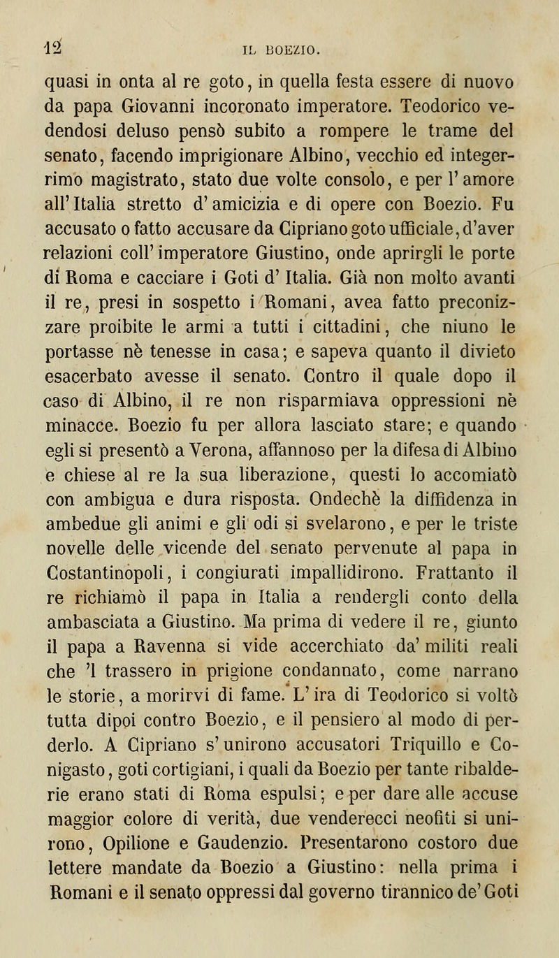 quasi in onta al re goto, in quella festa essere di nuovo da papa Giovanni incoronato imperatore. Teodorico ve- dendosi deluso pensò subito a rompere le trame del senato, facendo imprigionare Albino, vecchio ed integer- rimo magistrato, stato due volte consolo, e per 1' amore all' Italia stretto d'amicizia e di opere con Boezio. Fu accusato o fatto accusare da Cipriano goto ufficiale, d'aver relazioni coli' imperatore Giustino, onde aprirgli le porte di Roma e cacciare i Goti d'Italia. Già non molto avanti il re, presi in sospetto i Romani, avea fatto preconiz- zare proibite le armi a tutti i cittadini, che niuno le portasse né tenesse in casa ; e sapeva quanto il divieto esacerbato avesse il senato. Contro il quale dopo il caso di Albino, il re non risparmiava oppressioni ne minacce. Boezio fu per allora lasciato stare; e quando egli si presentò a Verona, affannoso per la difesa di Albino e chiese al re la sua liberazione, questi lo accomiatò con ambigua e dura risposta. Ondechè la diffidenza in ambedue gli animi e gli odi si svelarono, e per le triste novelle delle vicende del senato pervenute al papa in Costantinopoli, i congiurati impallidirono. Frattanto il re richiamò il papa in Italia a rendergli conto della ambasciata a Giustino. Ma prima di vedere il re, giunto il papa a Ravenna si vide accerchiato da' militi reali che '1 trassero in prigione condannato, come narrano le storie, a morirvi di fame.L'ira di Teodorico si voltò tutta dipoi contro Boezio, e il pensiero al modo di per- derlo. A Cipriano s' unirono accusatori Triquillo e Co- nigasto, goti cortigiani, i quali da Boezio per tante ribalde- rie erano stati di Roma espulsi ; e per dare alle accuse maggior colore di verità, due venderecci neofiti si uni- rono, Opilione e Gaudenzio. Presentarono costoro due lettere mandate da Boezio a Giustino: nella prima i Romani e il senato oppressi dal governo tirannico de'Goti