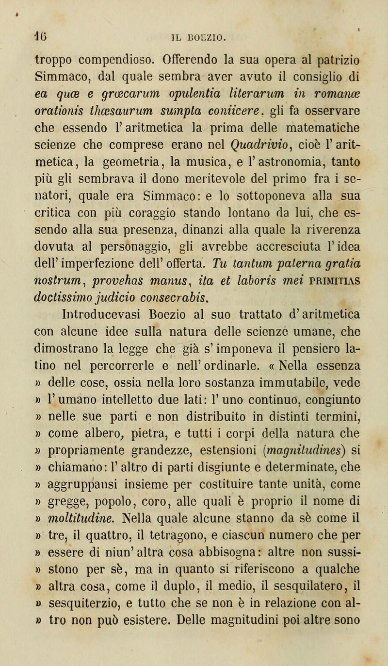 troppo compendioso. Offerendo la sua opera al patrizio Simmaco, dal quale sembra aver avuto il consiglio di ea quce e gruscarum opulentìa literarum in romance orationis Ihcesaurum sumpta coniicere, gli fa osservare che essendo l'aritmetica la prima delle matematiche scienze che comprese erano nel Quadrivio, cioè l'arit- metica, la geometria, la musica, e l'astronomia, tanto più gli sembrava il dono meritevole del primo fra i se- natori, quale era Simmaco: e lo sottoponeva alla sua critica con più coraggio stando lontano da lui, che es- sendo alla sua presenza, dinanzi alla quale la riverenza dovuta al personaggio, gli avrebbe accresciuta l'idea dell' imperfezione dell' offerta. Tu tantum paterna grafia nostrum, provehas manus, ita et laboris mei primitias doctissimo judicio consecrabis. Introducevasi Boezio al suo trattato d'aritmetica con alcune idee sulla natura delle scienze umane, che dimostrano la legge che già s'imponeva il pensiero la- tino nel percorrerle e nell' ordinarle. « Nella essenza » delle cose, ossia nella loro sostanza immutabile, vede » l'umano intelletto due lati: l'uno continuo, congiunto » nelle sue parti e non distribuito in distinti termini, » come albero, pietra, e tutti i corpi della natura che » propriamente grandezze, estensioni (magniludines) si » chiamano: l'altro di parti disgiunte e determinate, che » aggruppatisi insieme per costituire tante unità, come » gregge, popolo, coro, alle quali è proprio il nome di » moltitudine. Nella quale alcune stanno da sé come il » tre, il quattro, il tetragono, e ciascun numero che per » essere di niun' altra cosa abbisogna : altre non sussi- » stono per sé, ma in quanto si riferiscono a qualche » altra cosa, come il duplo, il medio, il sesquilatero, il » sesquiterzio, e tutto che se non è in relazione con al- » tro non può esistere. Delle magnitudini poi altre sono